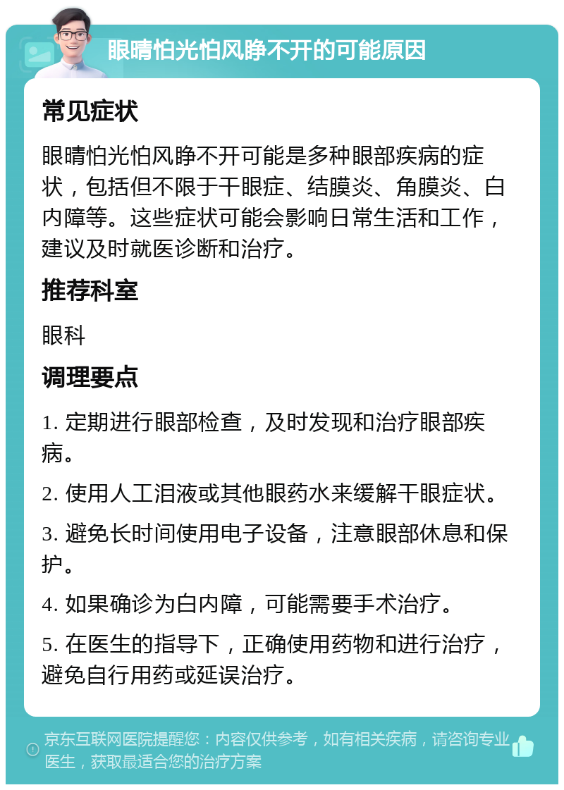 眼晴怕光怕风睁不开的可能原因 常见症状 眼晴怕光怕风睁不开可能是多种眼部疾病的症状，包括但不限于干眼症、结膜炎、角膜炎、白内障等。这些症状可能会影响日常生活和工作，建议及时就医诊断和治疗。 推荐科室 眼科 调理要点 1. 定期进行眼部检查，及时发现和治疗眼部疾病。 2. 使用人工泪液或其他眼药水来缓解干眼症状。 3. 避免长时间使用电子设备，注意眼部休息和保护。 4. 如果确诊为白内障，可能需要手术治疗。 5. 在医生的指导下，正确使用药物和进行治疗，避免自行用药或延误治疗。