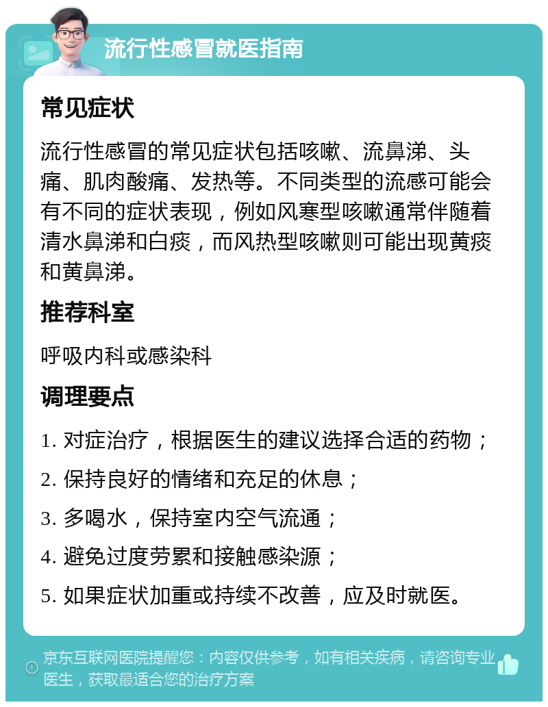 流行性感冒就医指南 常见症状 流行性感冒的常见症状包括咳嗽、流鼻涕、头痛、肌肉酸痛、发热等。不同类型的流感可能会有不同的症状表现，例如风寒型咳嗽通常伴随着清水鼻涕和白痰，而风热型咳嗽则可能出现黄痰和黄鼻涕。 推荐科室 呼吸内科或感染科 调理要点 1. 对症治疗，根据医生的建议选择合适的药物； 2. 保持良好的情绪和充足的休息； 3. 多喝水，保持室内空气流通； 4. 避免过度劳累和接触感染源； 5. 如果症状加重或持续不改善，应及时就医。