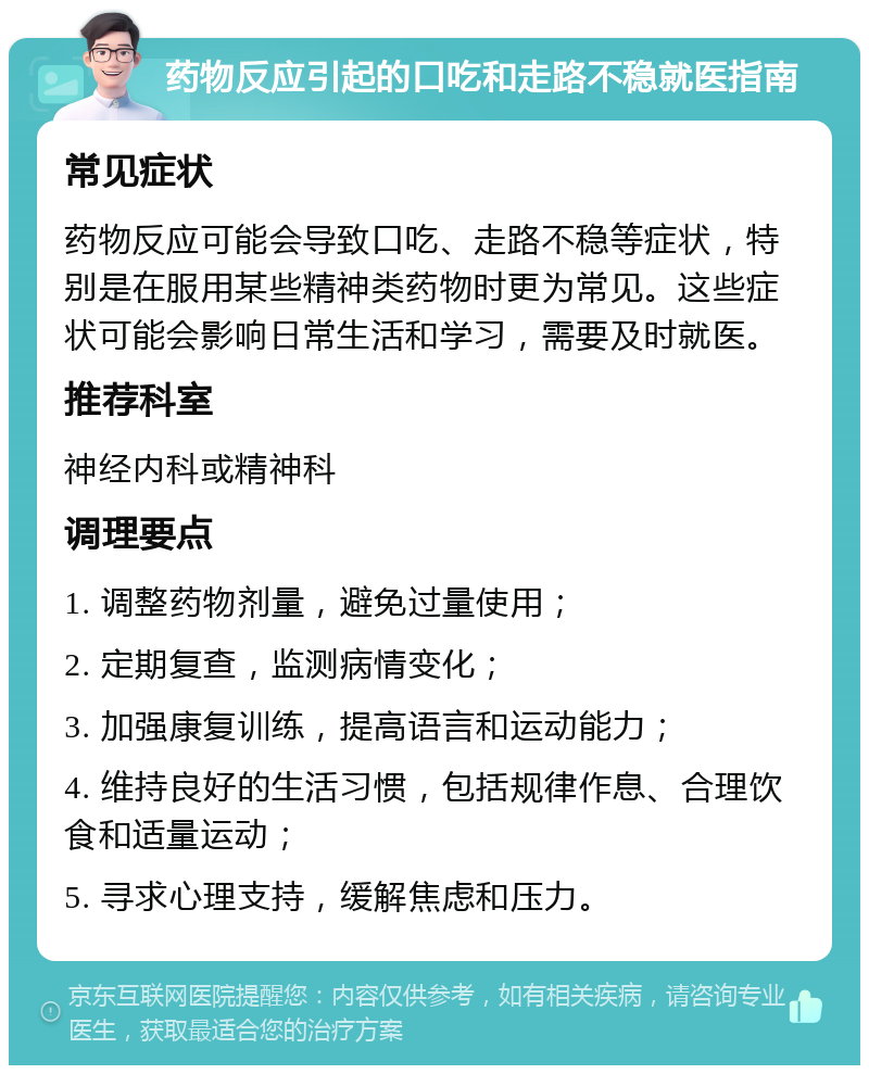 药物反应引起的口吃和走路不稳就医指南 常见症状 药物反应可能会导致口吃、走路不稳等症状，特别是在服用某些精神类药物时更为常见。这些症状可能会影响日常生活和学习，需要及时就医。 推荐科室 神经内科或精神科 调理要点 1. 调整药物剂量，避免过量使用； 2. 定期复查，监测病情变化； 3. 加强康复训练，提高语言和运动能力； 4. 维持良好的生活习惯，包括规律作息、合理饮食和适量运动； 5. 寻求心理支持，缓解焦虑和压力。