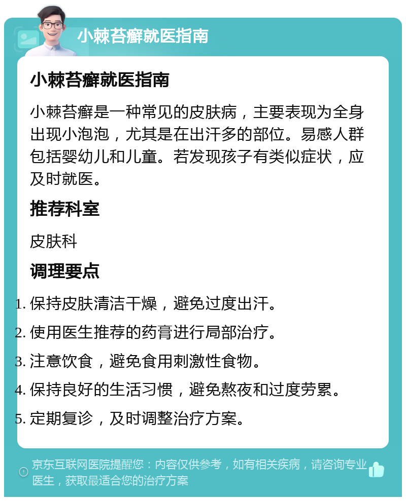 小棘苔癣就医指南 小棘苔癣就医指南 小棘苔癣是一种常见的皮肤病，主要表现为全身出现小泡泡，尤其是在出汗多的部位。易感人群包括婴幼儿和儿童。若发现孩子有类似症状，应及时就医。 推荐科室 皮肤科 调理要点 保持皮肤清洁干燥，避免过度出汗。 使用医生推荐的药膏进行局部治疗。 注意饮食，避免食用刺激性食物。 保持良好的生活习惯，避免熬夜和过度劳累。 定期复诊，及时调整治疗方案。