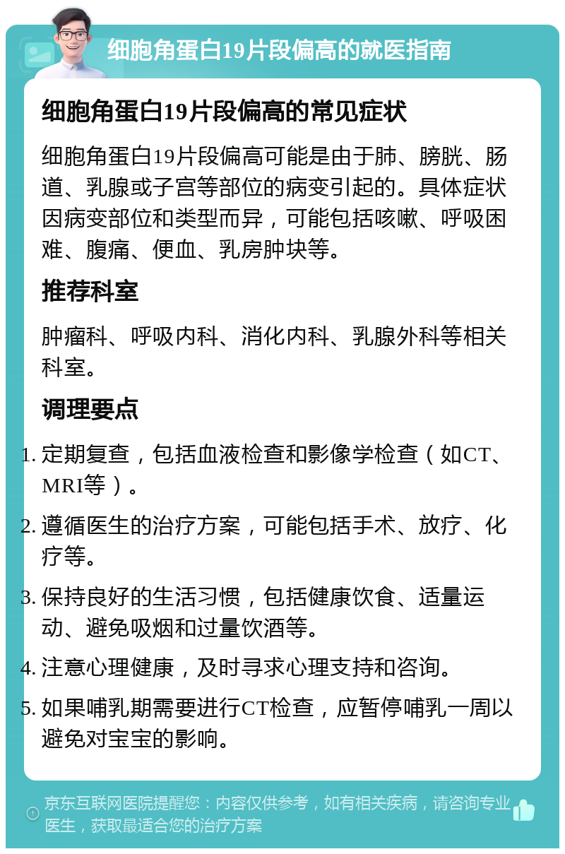 细胞角蛋白19片段偏高的就医指南 细胞角蛋白19片段偏高的常见症状 细胞角蛋白19片段偏高可能是由于肺、膀胱、肠道、乳腺或子宫等部位的病变引起的。具体症状因病变部位和类型而异，可能包括咳嗽、呼吸困难、腹痛、便血、乳房肿块等。 推荐科室 肿瘤科、呼吸内科、消化内科、乳腺外科等相关科室。 调理要点 定期复查，包括血液检查和影像学检查（如CT、MRI等）。 遵循医生的治疗方案，可能包括手术、放疗、化疗等。 保持良好的生活习惯，包括健康饮食、适量运动、避免吸烟和过量饮酒等。 注意心理健康，及时寻求心理支持和咨询。 如果哺乳期需要进行CT检查，应暂停哺乳一周以避免对宝宝的影响。