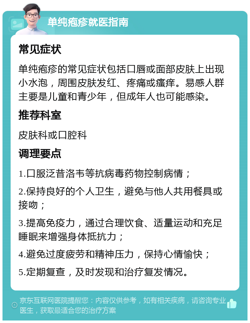 单纯疱疹就医指南 常见症状 单纯疱疹的常见症状包括口唇或面部皮肤上出现小水泡，周围皮肤发红、疼痛或瘙痒。易感人群主要是儿童和青少年，但成年人也可能感染。 推荐科室 皮肤科或口腔科 调理要点 1.口服泛昔洛韦等抗病毒药物控制病情； 2.保持良好的个人卫生，避免与他人共用餐具或接吻； 3.提高免疫力，通过合理饮食、适量运动和充足睡眠来增强身体抵抗力； 4.避免过度疲劳和精神压力，保持心情愉快； 5.定期复查，及时发现和治疗复发情况。