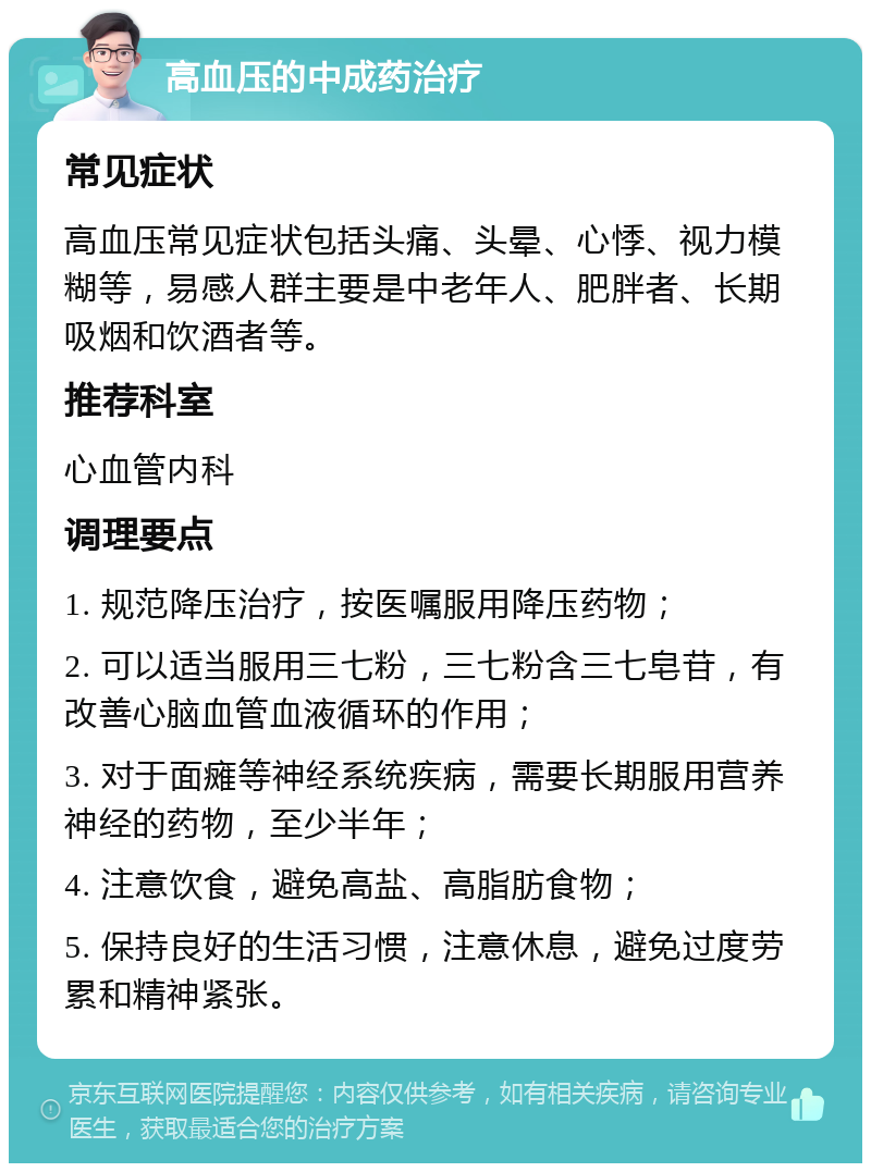 高血压的中成药治疗 常见症状 高血压常见症状包括头痛、头晕、心悸、视力模糊等，易感人群主要是中老年人、肥胖者、长期吸烟和饮酒者等。 推荐科室 心血管内科 调理要点 1. 规范降压治疗，按医嘱服用降压药物； 2. 可以适当服用三七粉，三七粉含三七皂苷，有改善心脑血管血液循环的作用； 3. 对于面瘫等神经系统疾病，需要长期服用营养神经的药物，至少半年； 4. 注意饮食，避免高盐、高脂肪食物； 5. 保持良好的生活习惯，注意休息，避免过度劳累和精神紧张。