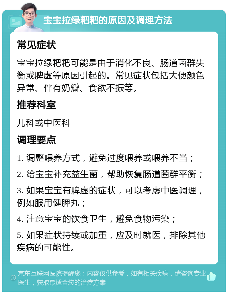 宝宝拉绿粑粑的原因及调理方法 常见症状 宝宝拉绿粑粑可能是由于消化不良、肠道菌群失衡或脾虚等原因引起的。常见症状包括大便颜色异常、伴有奶瓣、食欲不振等。 推荐科室 儿科或中医科 调理要点 1. 调整喂养方式，避免过度喂养或喂养不当； 2. 给宝宝补充益生菌，帮助恢复肠道菌群平衡； 3. 如果宝宝有脾虚的症状，可以考虑中医调理，例如服用健脾丸； 4. 注意宝宝的饮食卫生，避免食物污染； 5. 如果症状持续或加重，应及时就医，排除其他疾病的可能性。