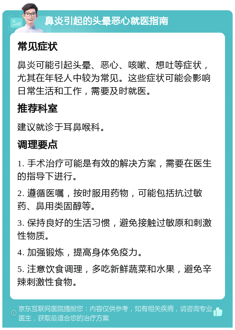 鼻炎引起的头晕恶心就医指南 常见症状 鼻炎可能引起头晕、恶心、咳嗽、想吐等症状，尤其在年轻人中较为常见。这些症状可能会影响日常生活和工作，需要及时就医。 推荐科室 建议就诊于耳鼻喉科。 调理要点 1. 手术治疗可能是有效的解决方案，需要在医生的指导下进行。 2. 遵循医嘱，按时服用药物，可能包括抗过敏药、鼻用类固醇等。 3. 保持良好的生活习惯，避免接触过敏原和刺激性物质。 4. 加强锻炼，提高身体免疫力。 5. 注意饮食调理，多吃新鲜蔬菜和水果，避免辛辣刺激性食物。