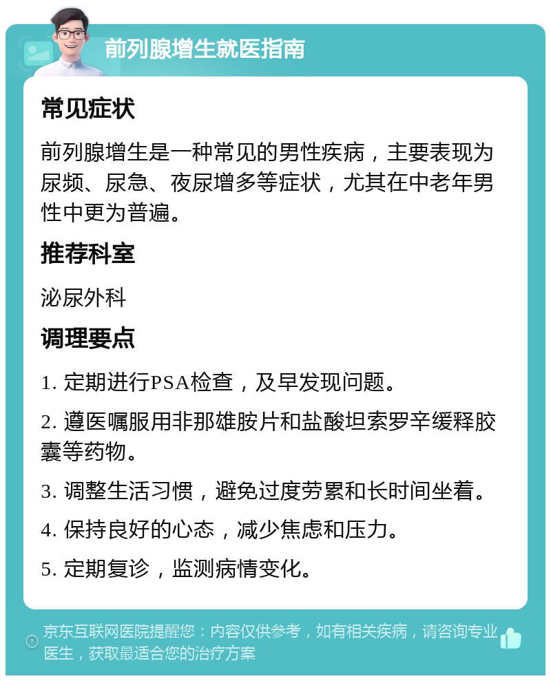 前列腺增生就医指南 常见症状 前列腺增生是一种常见的男性疾病，主要表现为尿频、尿急、夜尿增多等症状，尤其在中老年男性中更为普遍。 推荐科室 泌尿外科 调理要点 1. 定期进行PSA检查，及早发现问题。 2. 遵医嘱服用非那雄胺片和盐酸坦索罗辛缓释胶囊等药物。 3. 调整生活习惯，避免过度劳累和长时间坐着。 4. 保持良好的心态，减少焦虑和压力。 5. 定期复诊，监测病情变化。