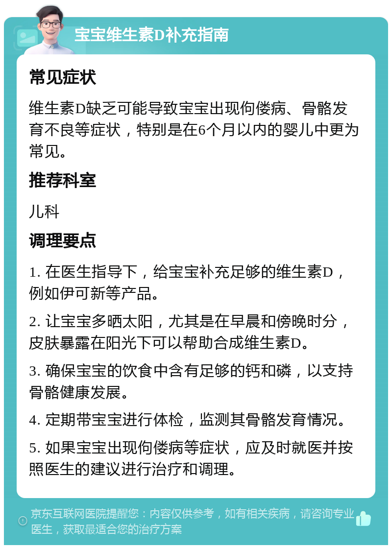 宝宝维生素D补充指南 常见症状 维生素D缺乏可能导致宝宝出现佝偻病、骨骼发育不良等症状，特别是在6个月以内的婴儿中更为常见。 推荐科室 儿科 调理要点 1. 在医生指导下，给宝宝补充足够的维生素D，例如伊可新等产品。 2. 让宝宝多晒太阳，尤其是在早晨和傍晚时分，皮肤暴露在阳光下可以帮助合成维生素D。 3. 确保宝宝的饮食中含有足够的钙和磷，以支持骨骼健康发展。 4. 定期带宝宝进行体检，监测其骨骼发育情况。 5. 如果宝宝出现佝偻病等症状，应及时就医并按照医生的建议进行治疗和调理。