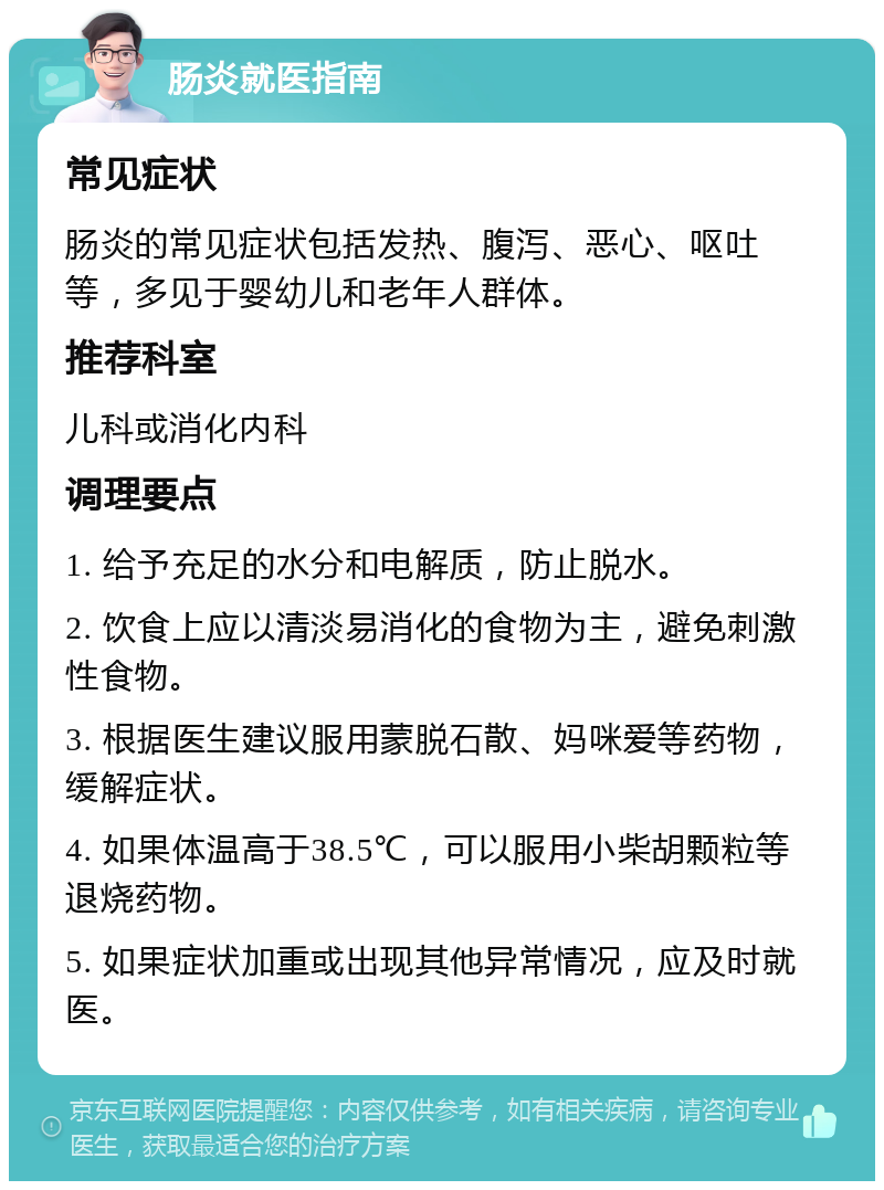 肠炎就医指南 常见症状 肠炎的常见症状包括发热、腹泻、恶心、呕吐等，多见于婴幼儿和老年人群体。 推荐科室 儿科或消化内科 调理要点 1. 给予充足的水分和电解质，防止脱水。 2. 饮食上应以清淡易消化的食物为主，避免刺激性食物。 3. 根据医生建议服用蒙脱石散、妈咪爱等药物，缓解症状。 4. 如果体温高于38.5℃，可以服用小柴胡颗粒等退烧药物。 5. 如果症状加重或出现其他异常情况，应及时就医。