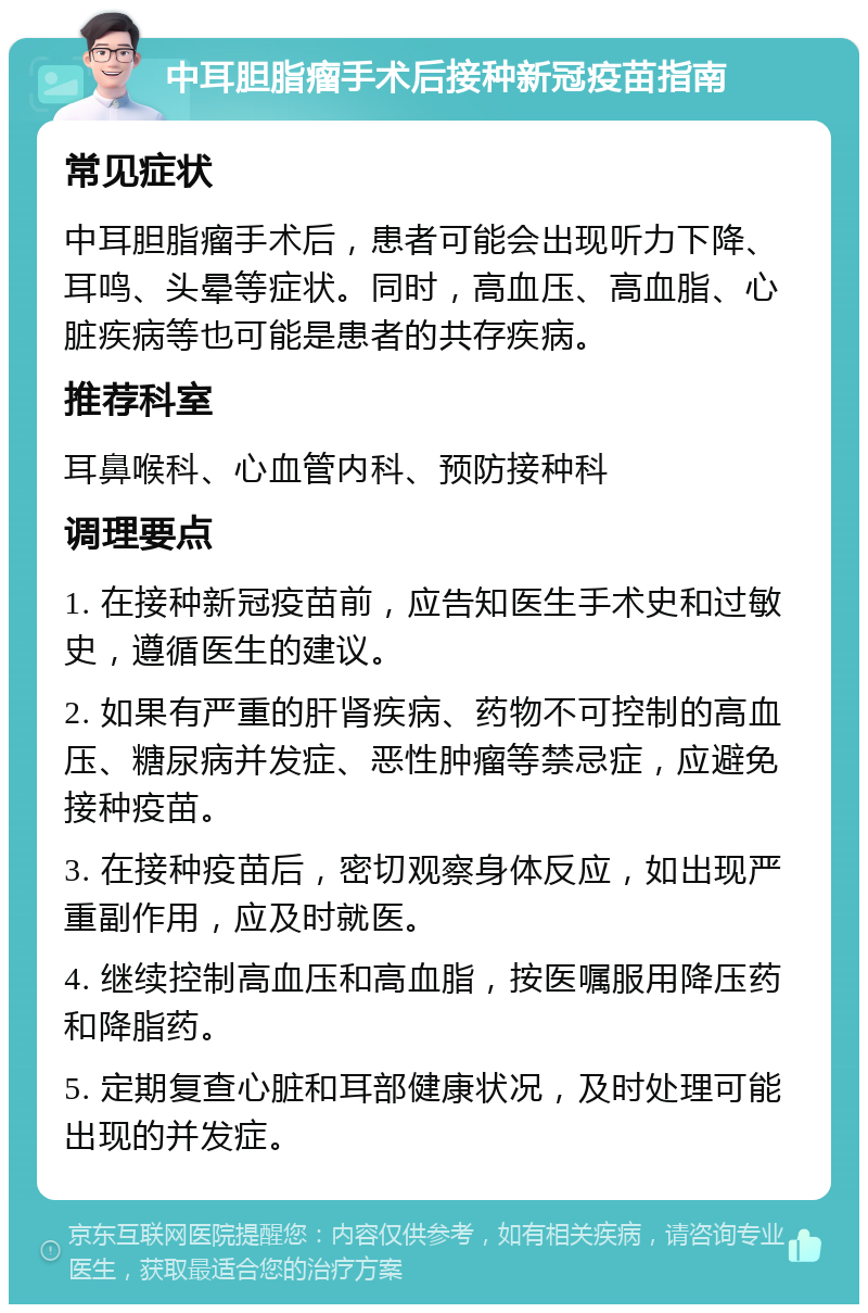 中耳胆脂瘤手术后接种新冠疫苗指南 常见症状 中耳胆脂瘤手术后，患者可能会出现听力下降、耳鸣、头晕等症状。同时，高血压、高血脂、心脏疾病等也可能是患者的共存疾病。 推荐科室 耳鼻喉科、心血管内科、预防接种科 调理要点 1. 在接种新冠疫苗前，应告知医生手术史和过敏史，遵循医生的建议。 2. 如果有严重的肝肾疾病、药物不可控制的高血压、糖尿病并发症、恶性肿瘤等禁忌症，应避免接种疫苗。 3. 在接种疫苗后，密切观察身体反应，如出现严重副作用，应及时就医。 4. 继续控制高血压和高血脂，按医嘱服用降压药和降脂药。 5. 定期复查心脏和耳部健康状况，及时处理可能出现的并发症。