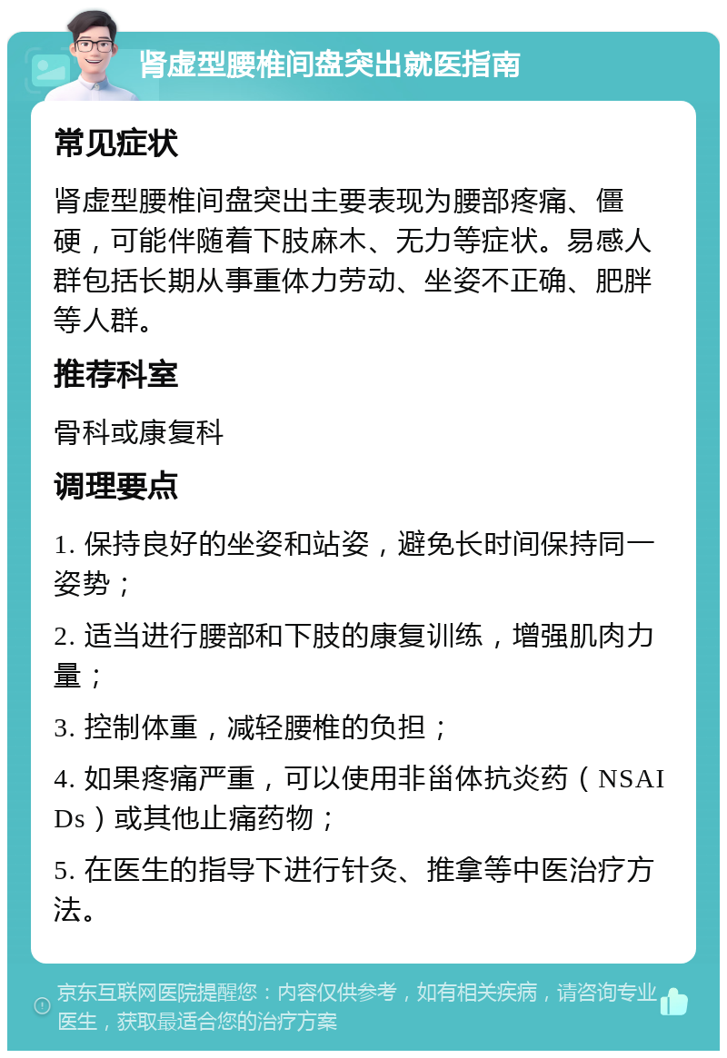 肾虚型腰椎间盘突出就医指南 常见症状 肾虚型腰椎间盘突出主要表现为腰部疼痛、僵硬，可能伴随着下肢麻木、无力等症状。易感人群包括长期从事重体力劳动、坐姿不正确、肥胖等人群。 推荐科室 骨科或康复科 调理要点 1. 保持良好的坐姿和站姿，避免长时间保持同一姿势； 2. 适当进行腰部和下肢的康复训练，增强肌肉力量； 3. 控制体重，减轻腰椎的负担； 4. 如果疼痛严重，可以使用非甾体抗炎药（NSAIDs）或其他止痛药物； 5. 在医生的指导下进行针灸、推拿等中医治疗方法。