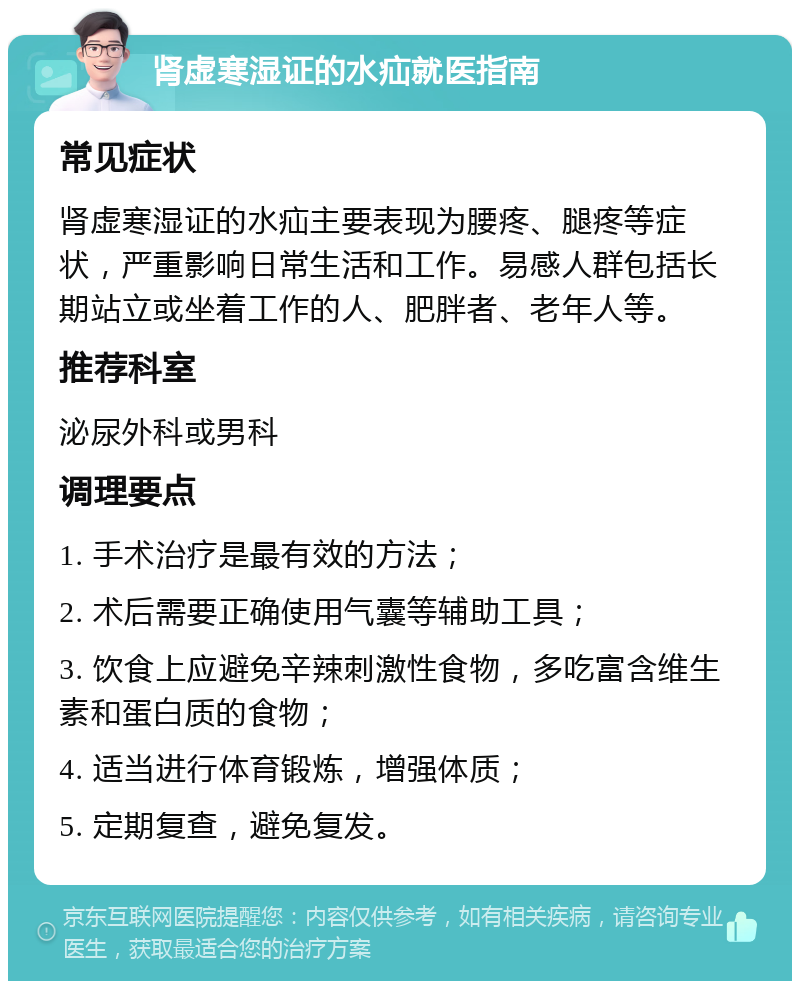 肾虚寒湿证的水疝就医指南 常见症状 肾虚寒湿证的水疝主要表现为腰疼、腿疼等症状，严重影响日常生活和工作。易感人群包括长期站立或坐着工作的人、肥胖者、老年人等。 推荐科室 泌尿外科或男科 调理要点 1. 手术治疗是最有效的方法； 2. 术后需要正确使用气囊等辅助工具； 3. 饮食上应避免辛辣刺激性食物，多吃富含维生素和蛋白质的食物； 4. 适当进行体育锻炼，增强体质； 5. 定期复查，避免复发。