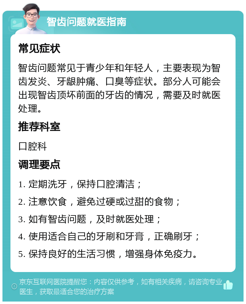 智齿问题就医指南 常见症状 智齿问题常见于青少年和年轻人，主要表现为智齿发炎、牙龈肿痛、口臭等症状。部分人可能会出现智齿顶坏前面的牙齿的情况，需要及时就医处理。 推荐科室 口腔科 调理要点 1. 定期洗牙，保持口腔清洁； 2. 注意饮食，避免过硬或过甜的食物； 3. 如有智齿问题，及时就医处理； 4. 使用适合自己的牙刷和牙膏，正确刷牙； 5. 保持良好的生活习惯，增强身体免疫力。