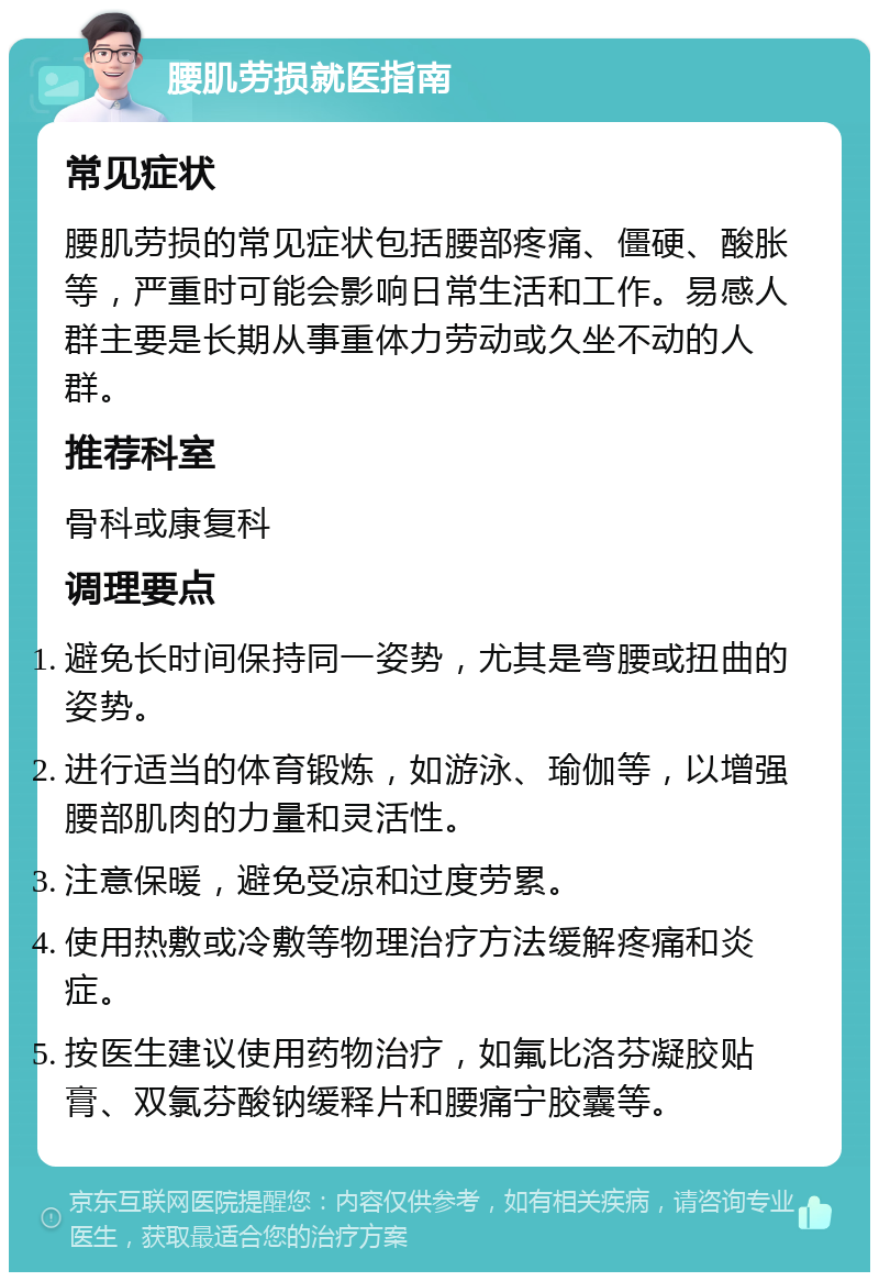 腰肌劳损就医指南 常见症状 腰肌劳损的常见症状包括腰部疼痛、僵硬、酸胀等，严重时可能会影响日常生活和工作。易感人群主要是长期从事重体力劳动或久坐不动的人群。 推荐科室 骨科或康复科 调理要点 避免长时间保持同一姿势，尤其是弯腰或扭曲的姿势。 进行适当的体育锻炼，如游泳、瑜伽等，以增强腰部肌肉的力量和灵活性。 注意保暖，避免受凉和过度劳累。 使用热敷或冷敷等物理治疗方法缓解疼痛和炎症。 按医生建议使用药物治疗，如氟比洛芬凝胶贴膏、双氯芬酸钠缓释片和腰痛宁胶囊等。