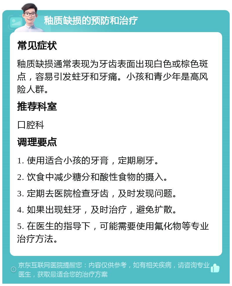 釉质缺损的预防和治疗 常见症状 釉质缺损通常表现为牙齿表面出现白色或棕色斑点，容易引发蛀牙和牙痛。小孩和青少年是高风险人群。 推荐科室 口腔科 调理要点 1. 使用适合小孩的牙膏，定期刷牙。 2. 饮食中减少糖分和酸性食物的摄入。 3. 定期去医院检查牙齿，及时发现问题。 4. 如果出现蛀牙，及时治疗，避免扩散。 5. 在医生的指导下，可能需要使用氟化物等专业治疗方法。