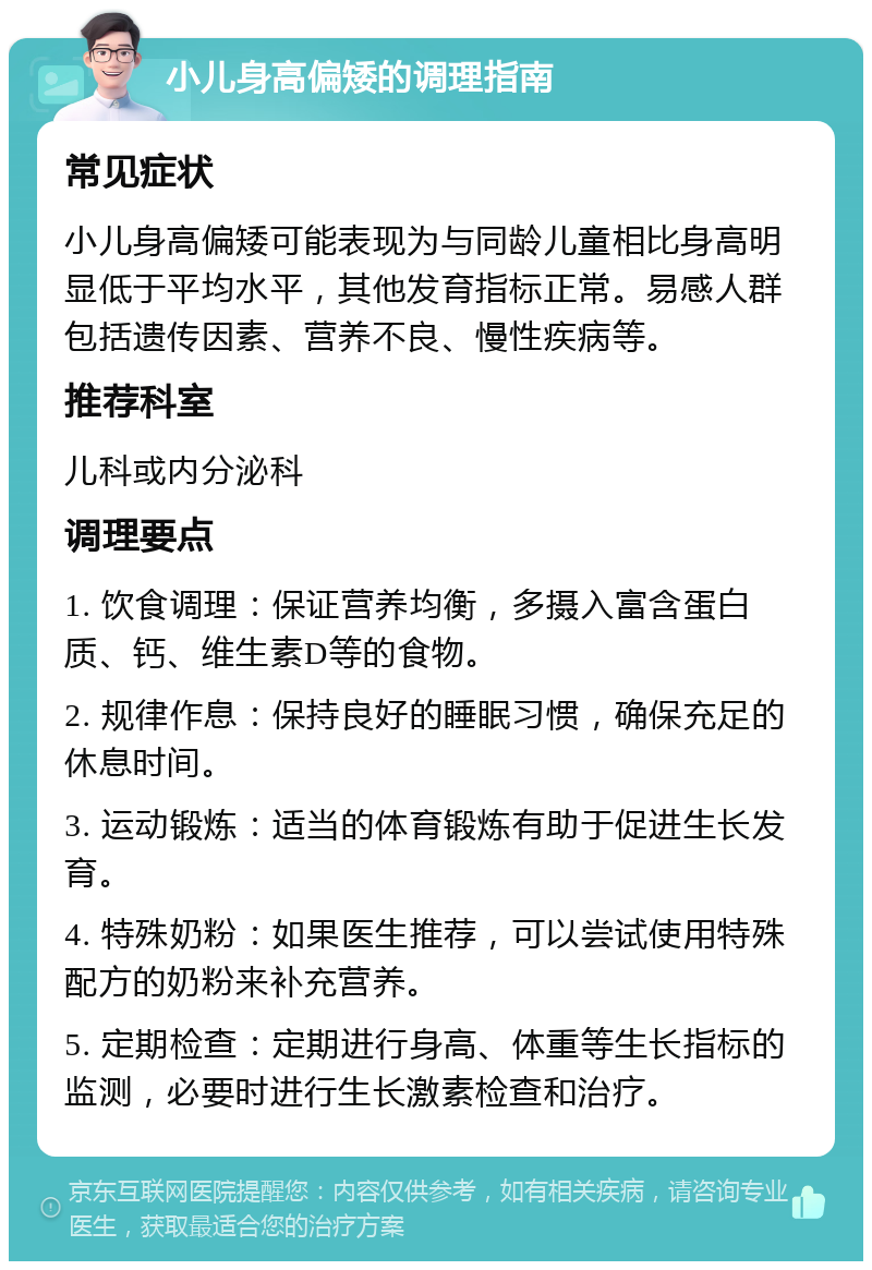 小儿身高偏矮的调理指南 常见症状 小儿身高偏矮可能表现为与同龄儿童相比身高明显低于平均水平，其他发育指标正常。易感人群包括遗传因素、营养不良、慢性疾病等。 推荐科室 儿科或内分泌科 调理要点 1. 饮食调理：保证营养均衡，多摄入富含蛋白质、钙、维生素D等的食物。 2. 规律作息：保持良好的睡眠习惯，确保充足的休息时间。 3. 运动锻炼：适当的体育锻炼有助于促进生长发育。 4. 特殊奶粉：如果医生推荐，可以尝试使用特殊配方的奶粉来补充营养。 5. 定期检查：定期进行身高、体重等生长指标的监测，必要时进行生长激素检查和治疗。