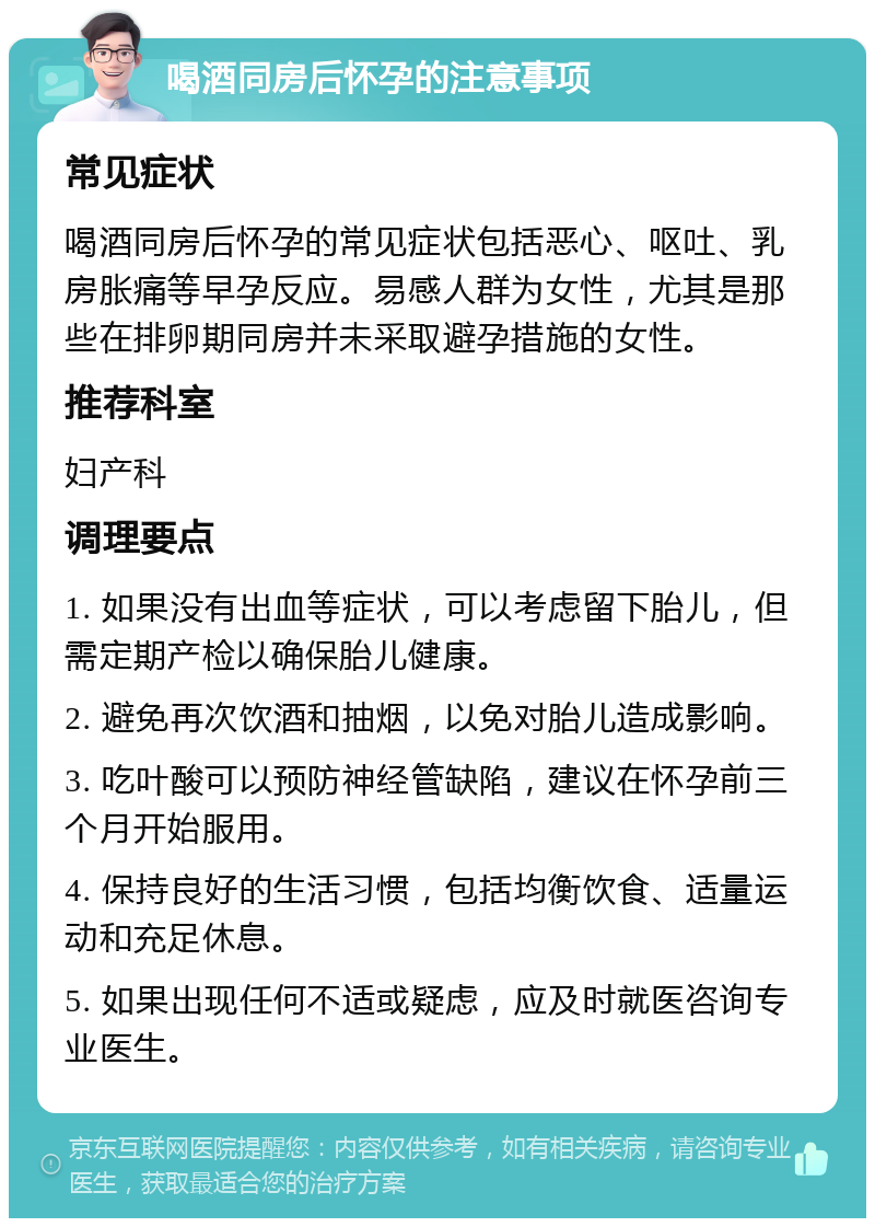 喝酒同房后怀孕的注意事项 常见症状 喝酒同房后怀孕的常见症状包括恶心、呕吐、乳房胀痛等早孕反应。易感人群为女性，尤其是那些在排卵期同房并未采取避孕措施的女性。 推荐科室 妇产科 调理要点 1. 如果没有出血等症状，可以考虑留下胎儿，但需定期产检以确保胎儿健康。 2. 避免再次饮酒和抽烟，以免对胎儿造成影响。 3. 吃叶酸可以预防神经管缺陷，建议在怀孕前三个月开始服用。 4. 保持良好的生活习惯，包括均衡饮食、适量运动和充足休息。 5. 如果出现任何不适或疑虑，应及时就医咨询专业医生。