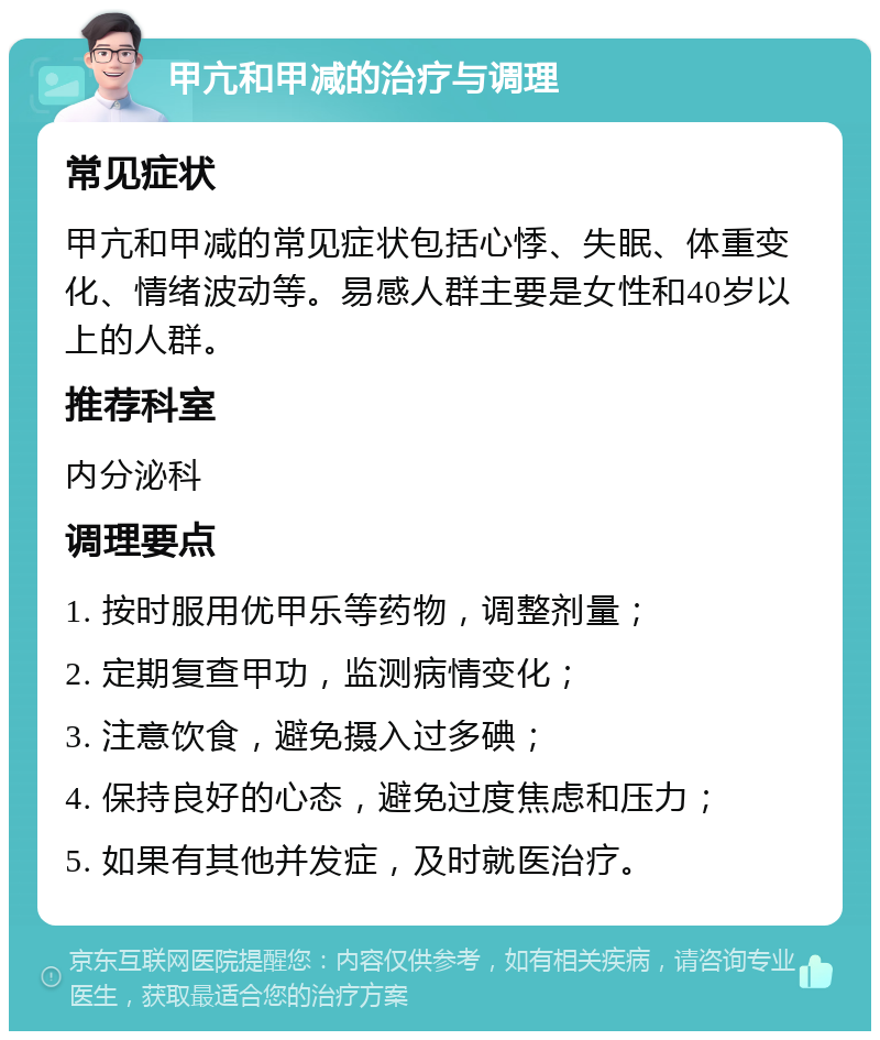 甲亢和甲减的治疗与调理 常见症状 甲亢和甲减的常见症状包括心悸、失眠、体重变化、情绪波动等。易感人群主要是女性和40岁以上的人群。 推荐科室 内分泌科 调理要点 1. 按时服用优甲乐等药物，调整剂量； 2. 定期复查甲功，监测病情变化； 3. 注意饮食，避免摄入过多碘； 4. 保持良好的心态，避免过度焦虑和压力； 5. 如果有其他并发症，及时就医治疗。