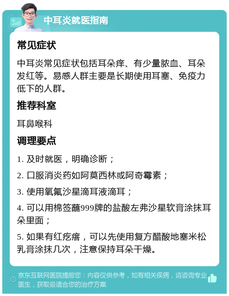 中耳炎就医指南 常见症状 中耳炎常见症状包括耳朵痒、有少量脓血、耳朵发红等。易感人群主要是长期使用耳塞、免疫力低下的人群。 推荐科室 耳鼻喉科 调理要点 1. 及时就医，明确诊断； 2. 口服消炎药如阿莫西林或阿奇霉素； 3. 使用氧氟沙星滴耳液滴耳； 4. 可以用棉签蘸999牌的盐酸左弗沙星软膏涂抹耳朵里面； 5. 如果有红疙瘩，可以先使用复方醋酸地塞米松乳膏涂抹几次，注意保持耳朵干燥。