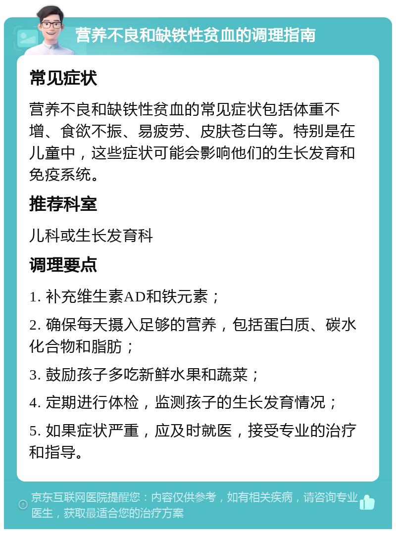 营养不良和缺铁性贫血的调理指南 常见症状 营养不良和缺铁性贫血的常见症状包括体重不增、食欲不振、易疲劳、皮肤苍白等。特别是在儿童中，这些症状可能会影响他们的生长发育和免疫系统。 推荐科室 儿科或生长发育科 调理要点 1. 补充维生素AD和铁元素； 2. 确保每天摄入足够的营养，包括蛋白质、碳水化合物和脂肪； 3. 鼓励孩子多吃新鲜水果和蔬菜； 4. 定期进行体检，监测孩子的生长发育情况； 5. 如果症状严重，应及时就医，接受专业的治疗和指导。