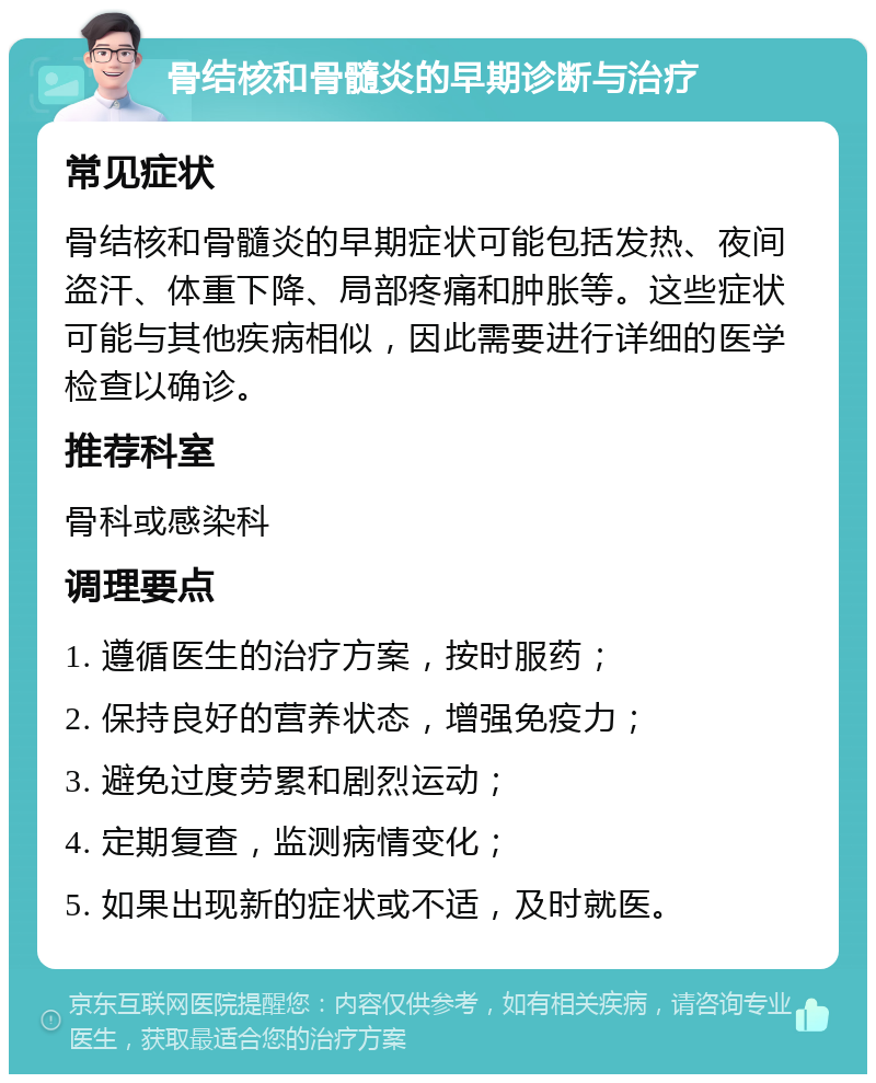 骨结核和骨髓炎的早期诊断与治疗 常见症状 骨结核和骨髓炎的早期症状可能包括发热、夜间盗汗、体重下降、局部疼痛和肿胀等。这些症状可能与其他疾病相似，因此需要进行详细的医学检查以确诊。 推荐科室 骨科或感染科 调理要点 1. 遵循医生的治疗方案，按时服药； 2. 保持良好的营养状态，增强免疫力； 3. 避免过度劳累和剧烈运动； 4. 定期复查，监测病情变化； 5. 如果出现新的症状或不适，及时就医。