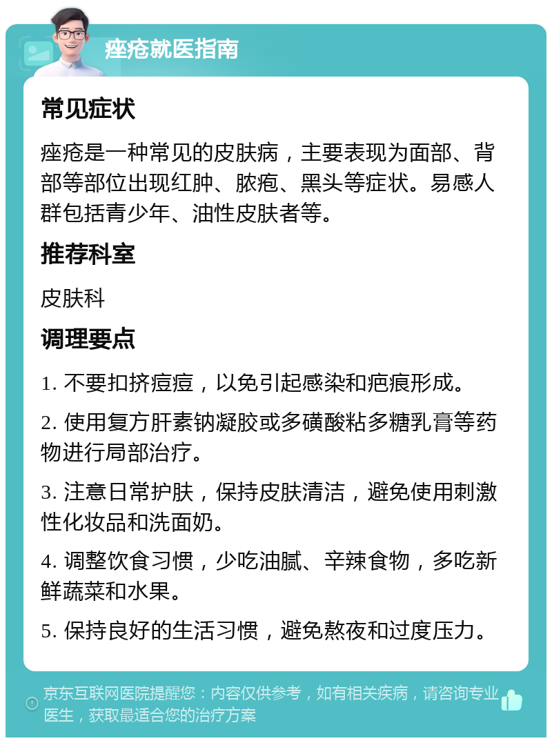 痤疮就医指南 常见症状 痤疮是一种常见的皮肤病，主要表现为面部、背部等部位出现红肿、脓疱、黑头等症状。易感人群包括青少年、油性皮肤者等。 推荐科室 皮肤科 调理要点 1. 不要扣挤痘痘，以免引起感染和疤痕形成。 2. 使用复方肝素钠凝胶或多磺酸粘多糖乳膏等药物进行局部治疗。 3. 注意日常护肤，保持皮肤清洁，避免使用刺激性化妆品和洗面奶。 4. 调整饮食习惯，少吃油腻、辛辣食物，多吃新鲜蔬菜和水果。 5. 保持良好的生活习惯，避免熬夜和过度压力。