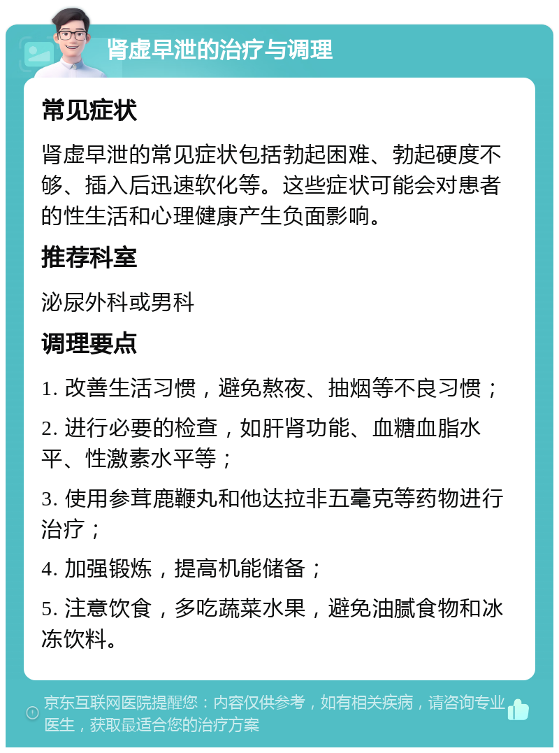 肾虚早泄的治疗与调理 常见症状 肾虚早泄的常见症状包括勃起困难、勃起硬度不够、插入后迅速软化等。这些症状可能会对患者的性生活和心理健康产生负面影响。 推荐科室 泌尿外科或男科 调理要点 1. 改善生活习惯，避免熬夜、抽烟等不良习惯； 2. 进行必要的检查，如肝肾功能、血糖血脂水平、性激素水平等； 3. 使用参茸鹿鞭丸和他达拉非五毫克等药物进行治疗； 4. 加强锻炼，提高机能储备； 5. 注意饮食，多吃蔬菜水果，避免油腻食物和冰冻饮料。