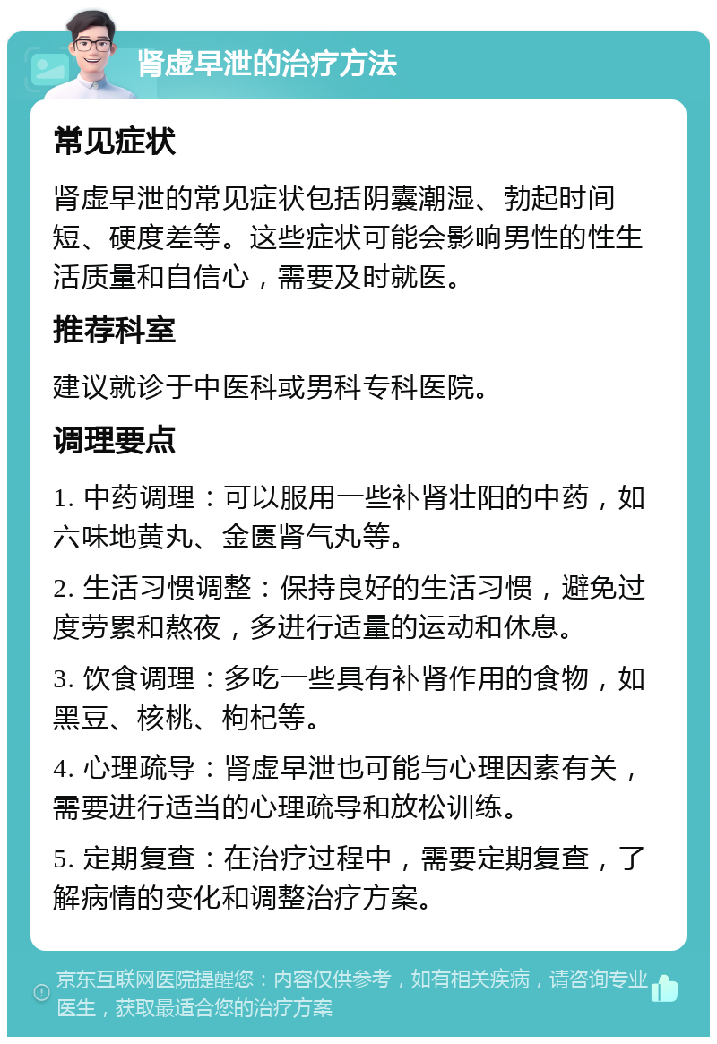 肾虚早泄的治疗方法 常见症状 肾虚早泄的常见症状包括阴囊潮湿、勃起时间短、硬度差等。这些症状可能会影响男性的性生活质量和自信心，需要及时就医。 推荐科室 建议就诊于中医科或男科专科医院。 调理要点 1. 中药调理：可以服用一些补肾壮阳的中药，如六味地黄丸、金匮肾气丸等。 2. 生活习惯调整：保持良好的生活习惯，避免过度劳累和熬夜，多进行适量的运动和休息。 3. 饮食调理：多吃一些具有补肾作用的食物，如黑豆、核桃、枸杞等。 4. 心理疏导：肾虚早泄也可能与心理因素有关，需要进行适当的心理疏导和放松训练。 5. 定期复查：在治疗过程中，需要定期复查，了解病情的变化和调整治疗方案。