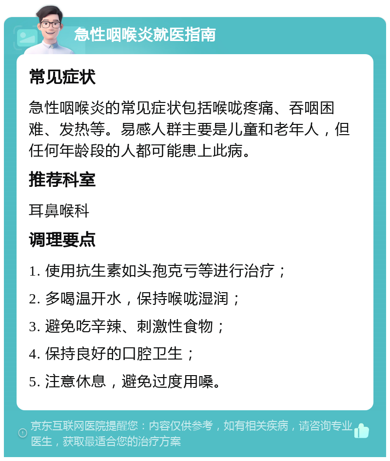 急性咽喉炎就医指南 常见症状 急性咽喉炎的常见症状包括喉咙疼痛、吞咽困难、发热等。易感人群主要是儿童和老年人，但任何年龄段的人都可能患上此病。 推荐科室 耳鼻喉科 调理要点 1. 使用抗生素如头孢克亏等进行治疗； 2. 多喝温开水，保持喉咙湿润； 3. 避免吃辛辣、刺激性食物； 4. 保持良好的口腔卫生； 5. 注意休息，避免过度用嗓。