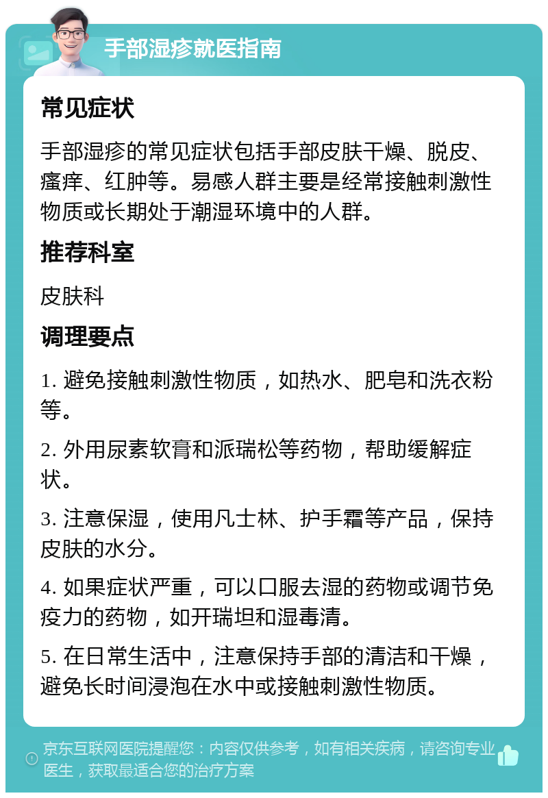 手部湿疹就医指南 常见症状 手部湿疹的常见症状包括手部皮肤干燥、脱皮、瘙痒、红肿等。易感人群主要是经常接触刺激性物质或长期处于潮湿环境中的人群。 推荐科室 皮肤科 调理要点 1. 避免接触刺激性物质，如热水、肥皂和洗衣粉等。 2. 外用尿素软膏和派瑞松等药物，帮助缓解症状。 3. 注意保湿，使用凡士林、护手霜等产品，保持皮肤的水分。 4. 如果症状严重，可以口服去湿的药物或调节免疫力的药物，如开瑞坦和湿毒清。 5. 在日常生活中，注意保持手部的清洁和干燥，避免长时间浸泡在水中或接触刺激性物质。