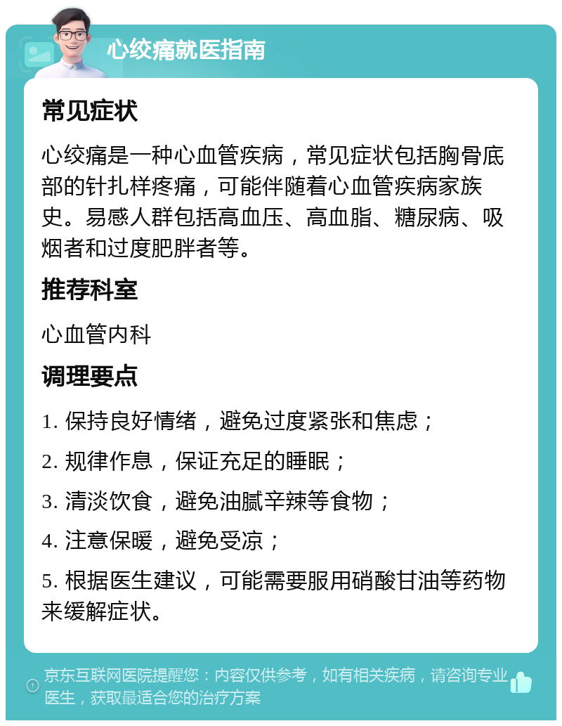 心绞痛就医指南 常见症状 心绞痛是一种心血管疾病，常见症状包括胸骨底部的针扎样疼痛，可能伴随着心血管疾病家族史。易感人群包括高血压、高血脂、糖尿病、吸烟者和过度肥胖者等。 推荐科室 心血管内科 调理要点 1. 保持良好情绪，避免过度紧张和焦虑； 2. 规律作息，保证充足的睡眠； 3. 清淡饮食，避免油腻辛辣等食物； 4. 注意保暖，避免受凉； 5. 根据医生建议，可能需要服用硝酸甘油等药物来缓解症状。