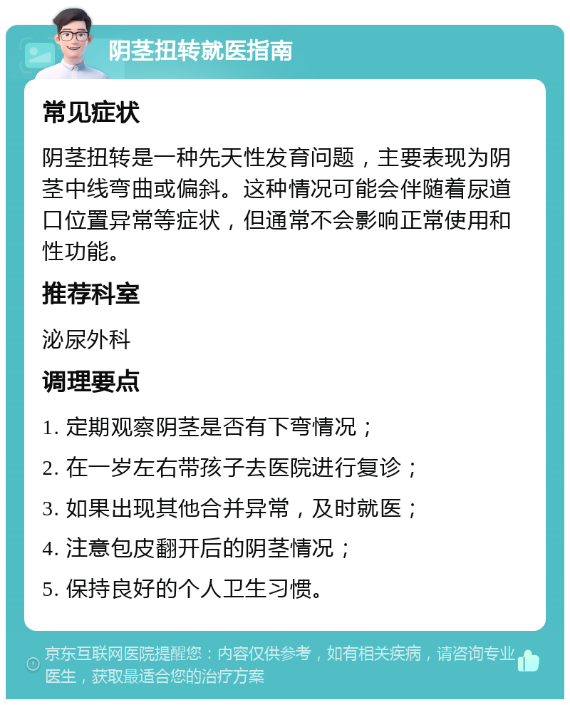 阴茎扭转就医指南 常见症状 阴茎扭转是一种先天性发育问题，主要表现为阴茎中线弯曲或偏斜。这种情况可能会伴随着尿道口位置异常等症状，但通常不会影响正常使用和性功能。 推荐科室 泌尿外科 调理要点 1. 定期观察阴茎是否有下弯情况； 2. 在一岁左右带孩子去医院进行复诊； 3. 如果出现其他合并异常，及时就医； 4. 注意包皮翻开后的阴茎情况； 5. 保持良好的个人卫生习惯。