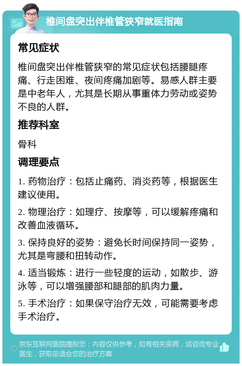 椎间盘突出伴椎管狭窄就医指南 常见症状 椎间盘突出伴椎管狭窄的常见症状包括腰腿疼痛、行走困难、夜间疼痛加剧等。易感人群主要是中老年人，尤其是长期从事重体力劳动或姿势不良的人群。 推荐科室 骨科 调理要点 1. 药物治疗：包括止痛药、消炎药等，根据医生建议使用。 2. 物理治疗：如理疗、按摩等，可以缓解疼痛和改善血液循环。 3. 保持良好的姿势：避免长时间保持同一姿势，尤其是弯腰和扭转动作。 4. 适当锻炼：进行一些轻度的运动，如散步、游泳等，可以增强腰部和腿部的肌肉力量。 5. 手术治疗：如果保守治疗无效，可能需要考虑手术治疗。