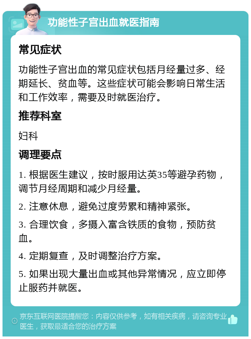 功能性子宫出血就医指南 常见症状 功能性子宫出血的常见症状包括月经量过多、经期延长、贫血等。这些症状可能会影响日常生活和工作效率，需要及时就医治疗。 推荐科室 妇科 调理要点 1. 根据医生建议，按时服用达英35等避孕药物，调节月经周期和减少月经量。 2. 注意休息，避免过度劳累和精神紧张。 3. 合理饮食，多摄入富含铁质的食物，预防贫血。 4. 定期复查，及时调整治疗方案。 5. 如果出现大量出血或其他异常情况，应立即停止服药并就医。