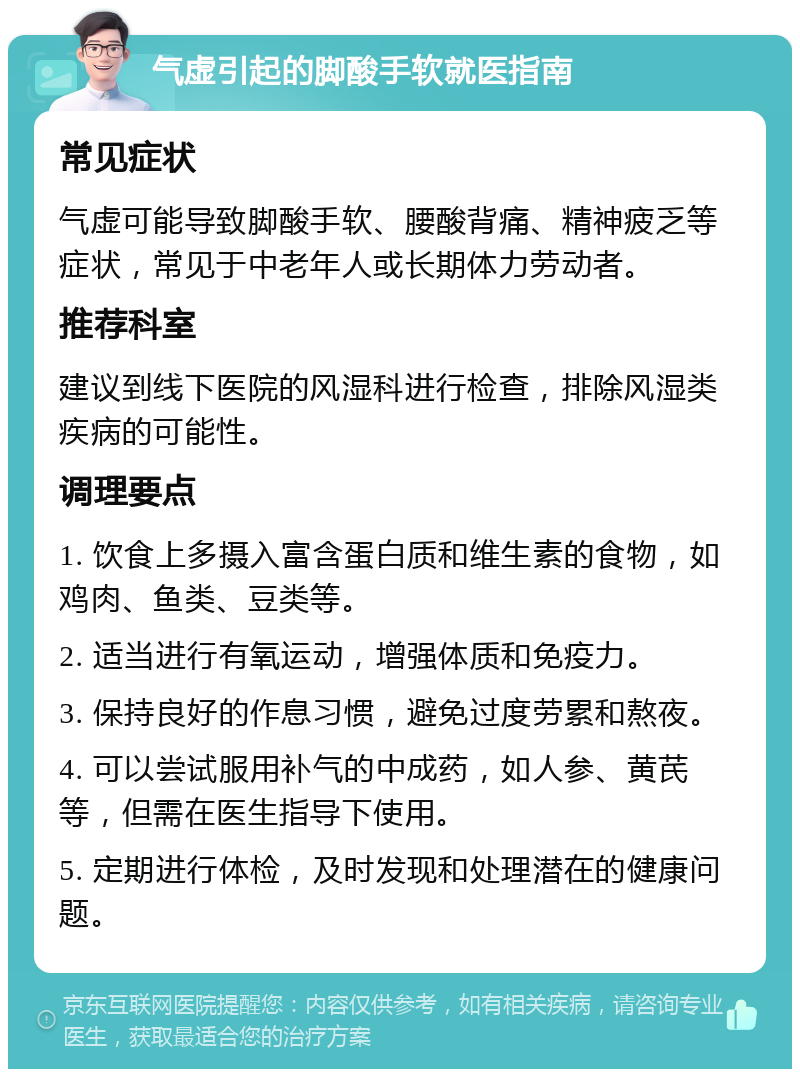 气虚引起的脚酸手软就医指南 常见症状 气虚可能导致脚酸手软、腰酸背痛、精神疲乏等症状，常见于中老年人或长期体力劳动者。 推荐科室 建议到线下医院的风湿科进行检查，排除风湿类疾病的可能性。 调理要点 1. 饮食上多摄入富含蛋白质和维生素的食物，如鸡肉、鱼类、豆类等。 2. 适当进行有氧运动，增强体质和免疫力。 3. 保持良好的作息习惯，避免过度劳累和熬夜。 4. 可以尝试服用补气的中成药，如人参、黄芪等，但需在医生指导下使用。 5. 定期进行体检，及时发现和处理潜在的健康问题。