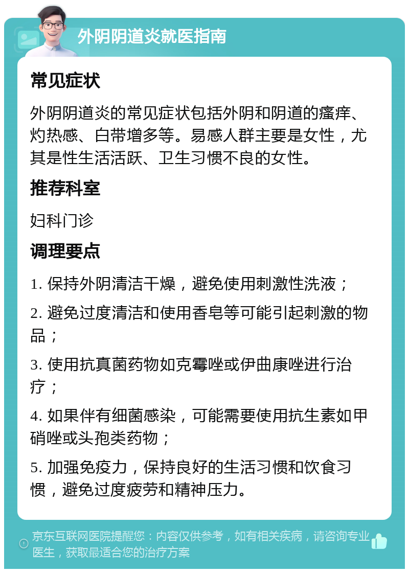 外阴阴道炎就医指南 常见症状 外阴阴道炎的常见症状包括外阴和阴道的瘙痒、灼热感、白带增多等。易感人群主要是女性，尤其是性生活活跃、卫生习惯不良的女性。 推荐科室 妇科门诊 调理要点 1. 保持外阴清洁干燥，避免使用刺激性洗液； 2. 避免过度清洁和使用香皂等可能引起刺激的物品； 3. 使用抗真菌药物如克霉唑或伊曲康唑进行治疗； 4. 如果伴有细菌感染，可能需要使用抗生素如甲硝唑或头孢类药物； 5. 加强免疫力，保持良好的生活习惯和饮食习惯，避免过度疲劳和精神压力。