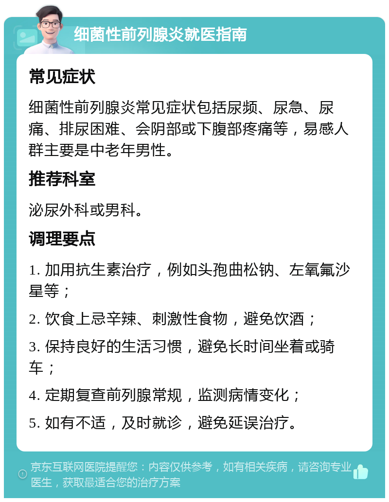 细菌性前列腺炎就医指南 常见症状 细菌性前列腺炎常见症状包括尿频、尿急、尿痛、排尿困难、会阴部或下腹部疼痛等，易感人群主要是中老年男性。 推荐科室 泌尿外科或男科。 调理要点 1. 加用抗生素治疗，例如头孢曲松钠、左氧氟沙星等； 2. 饮食上忌辛辣、刺激性食物，避免饮酒； 3. 保持良好的生活习惯，避免长时间坐着或骑车； 4. 定期复查前列腺常规，监测病情变化； 5. 如有不适，及时就诊，避免延误治疗。