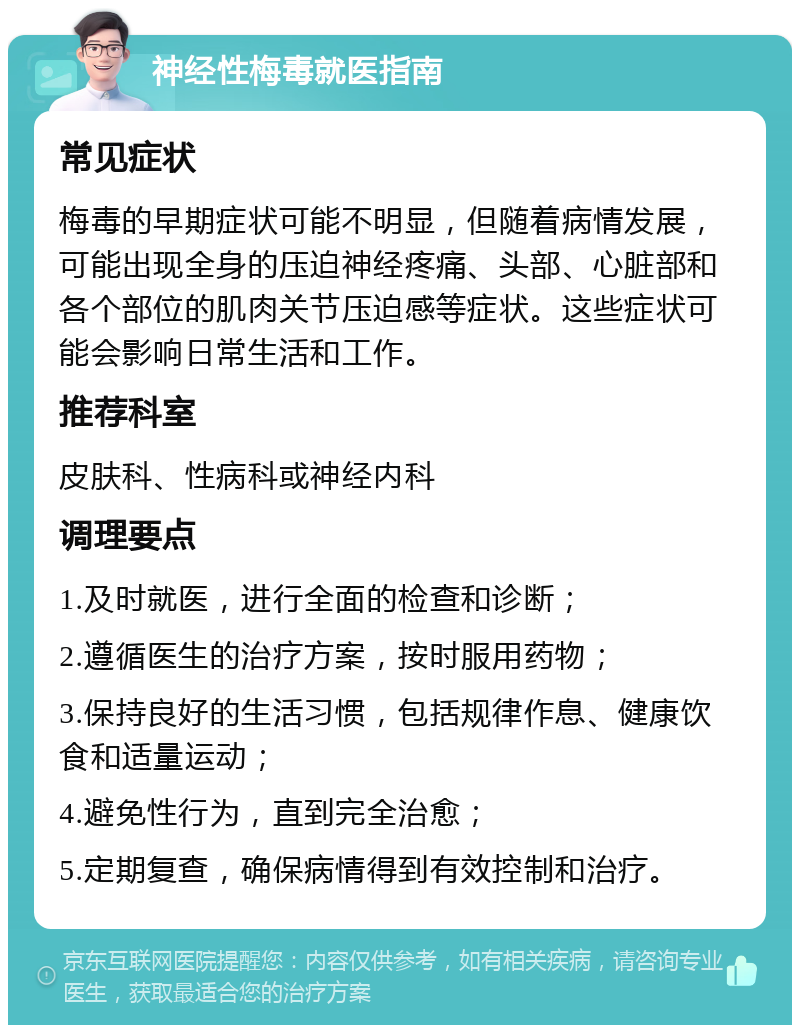 神经性梅毒就医指南 常见症状 梅毒的早期症状可能不明显，但随着病情发展，可能出现全身的压迫神经疼痛、头部、心脏部和各个部位的肌肉关节压迫感等症状。这些症状可能会影响日常生活和工作。 推荐科室 皮肤科、性病科或神经内科 调理要点 1.及时就医，进行全面的检查和诊断； 2.遵循医生的治疗方案，按时服用药物； 3.保持良好的生活习惯，包括规律作息、健康饮食和适量运动； 4.避免性行为，直到完全治愈； 5.定期复查，确保病情得到有效控制和治疗。