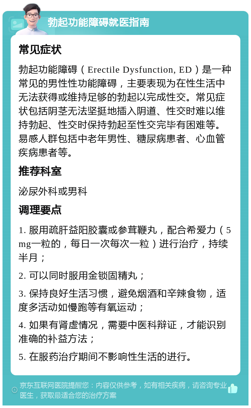 勃起功能障碍就医指南 常见症状 勃起功能障碍（Erectile Dysfunction, ED）是一种常见的男性性功能障碍，主要表现为在性生活中无法获得或维持足够的勃起以完成性交。常见症状包括阴茎无法坚挺地插入阴道、性交时难以维持勃起、性交时保持勃起至性交完毕有困难等。易感人群包括中老年男性、糖尿病患者、心血管疾病患者等。 推荐科室 泌尿外科或男科 调理要点 1. 服用疏肝益阳胶囊或参茸鞭丸，配合希爱力（5mg一粒的，每日一次每次一粒）进行治疗，持续半月； 2. 可以同时服用金锁固精丸； 3. 保持良好生活习惯，避免烟酒和辛辣食物，适度多活动如慢跑等有氧运动； 4. 如果有肾虚情况，需要中医科辩证，才能识别准确的补益方法； 5. 在服药治疗期间不影响性生活的进行。