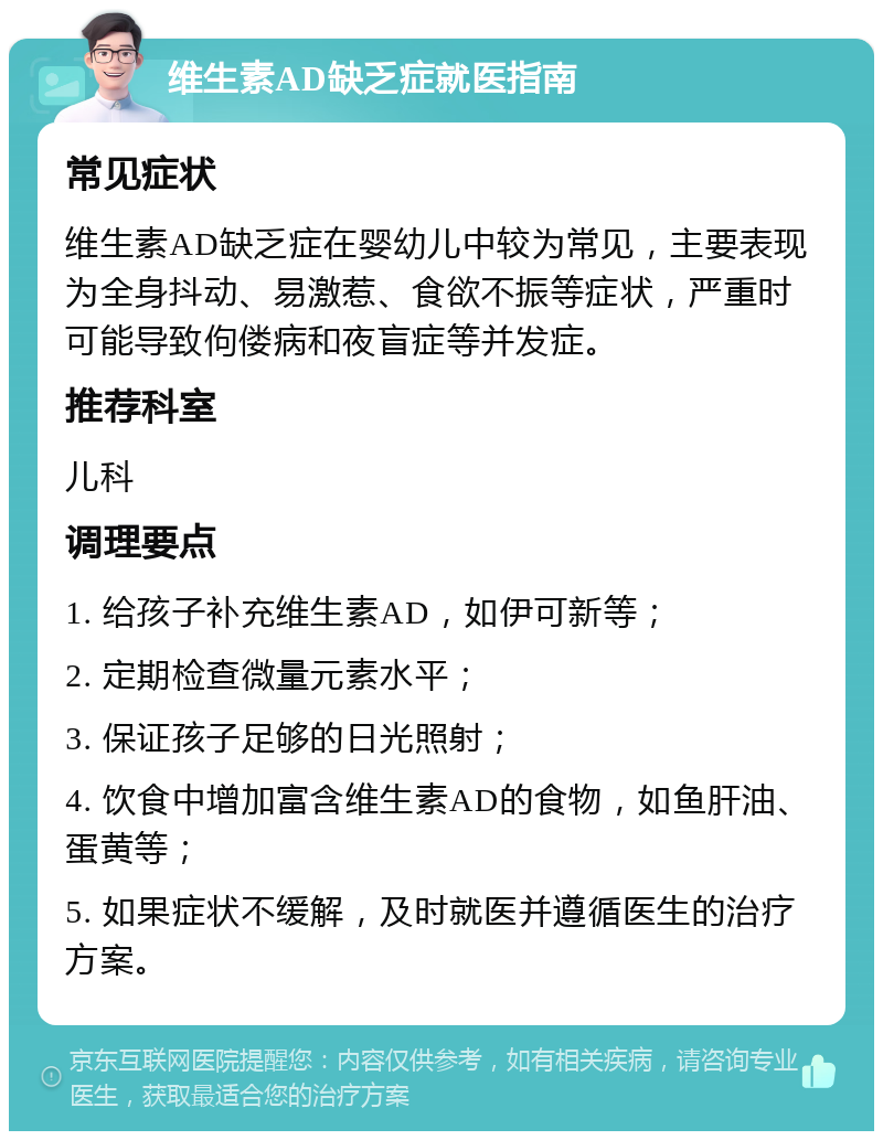 维生素AD缺乏症就医指南 常见症状 维生素AD缺乏症在婴幼儿中较为常见，主要表现为全身抖动、易激惹、食欲不振等症状，严重时可能导致佝偻病和夜盲症等并发症。 推荐科室 儿科 调理要点 1. 给孩子补充维生素AD，如伊可新等； 2. 定期检查微量元素水平； 3. 保证孩子足够的日光照射； 4. 饮食中增加富含维生素AD的食物，如鱼肝油、蛋黄等； 5. 如果症状不缓解，及时就医并遵循医生的治疗方案。