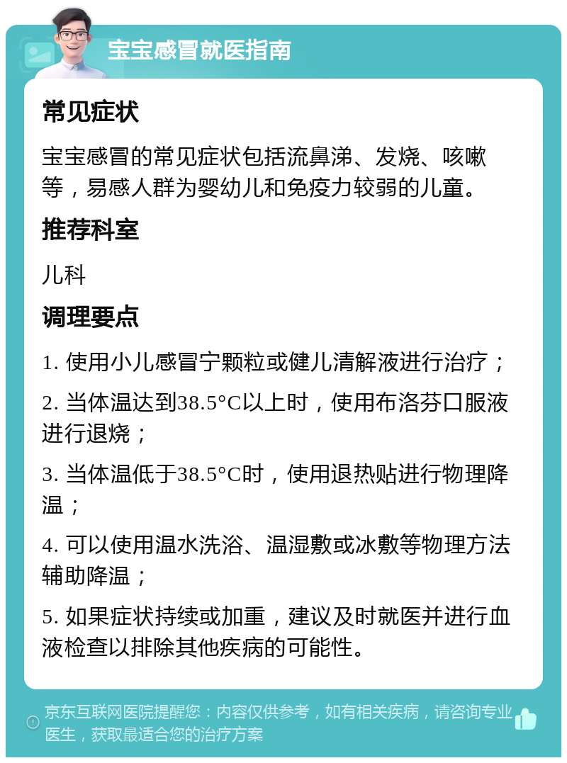 宝宝感冒就医指南 常见症状 宝宝感冒的常见症状包括流鼻涕、发烧、咳嗽等，易感人群为婴幼儿和免疫力较弱的儿童。 推荐科室 儿科 调理要点 1. 使用小儿感冒宁颗粒或健儿清解液进行治疗； 2. 当体温达到38.5°C以上时，使用布洛芬口服液进行退烧； 3. 当体温低于38.5°C时，使用退热贴进行物理降温； 4. 可以使用温水洗浴、温湿敷或冰敷等物理方法辅助降温； 5. 如果症状持续或加重，建议及时就医并进行血液检查以排除其他疾病的可能性。