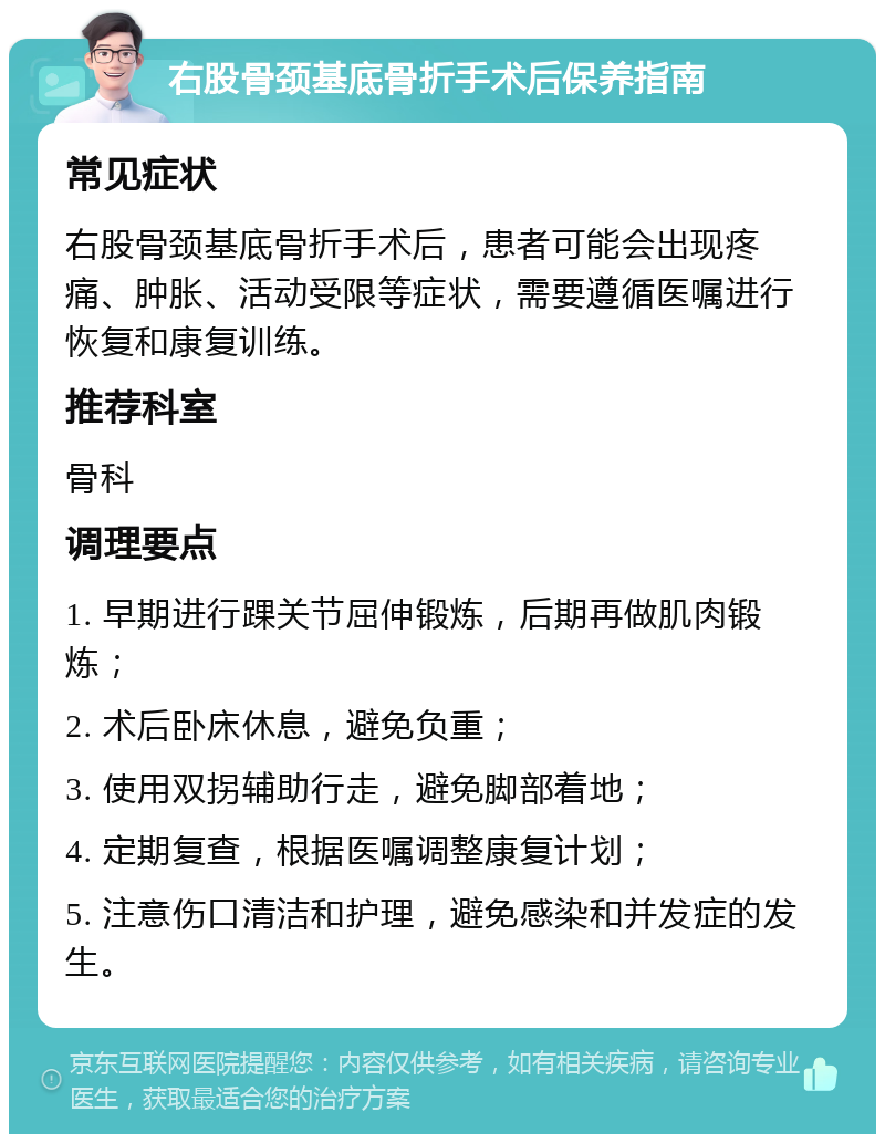 右股骨颈基底骨折手术后保养指南 常见症状 右股骨颈基底骨折手术后，患者可能会出现疼痛、肿胀、活动受限等症状，需要遵循医嘱进行恢复和康复训练。 推荐科室 骨科 调理要点 1. 早期进行踝关节屈伸锻炼，后期再做肌肉锻炼； 2. 术后卧床休息，避免负重； 3. 使用双拐辅助行走，避免脚部着地； 4. 定期复查，根据医嘱调整康复计划； 5. 注意伤口清洁和护理，避免感染和并发症的发生。