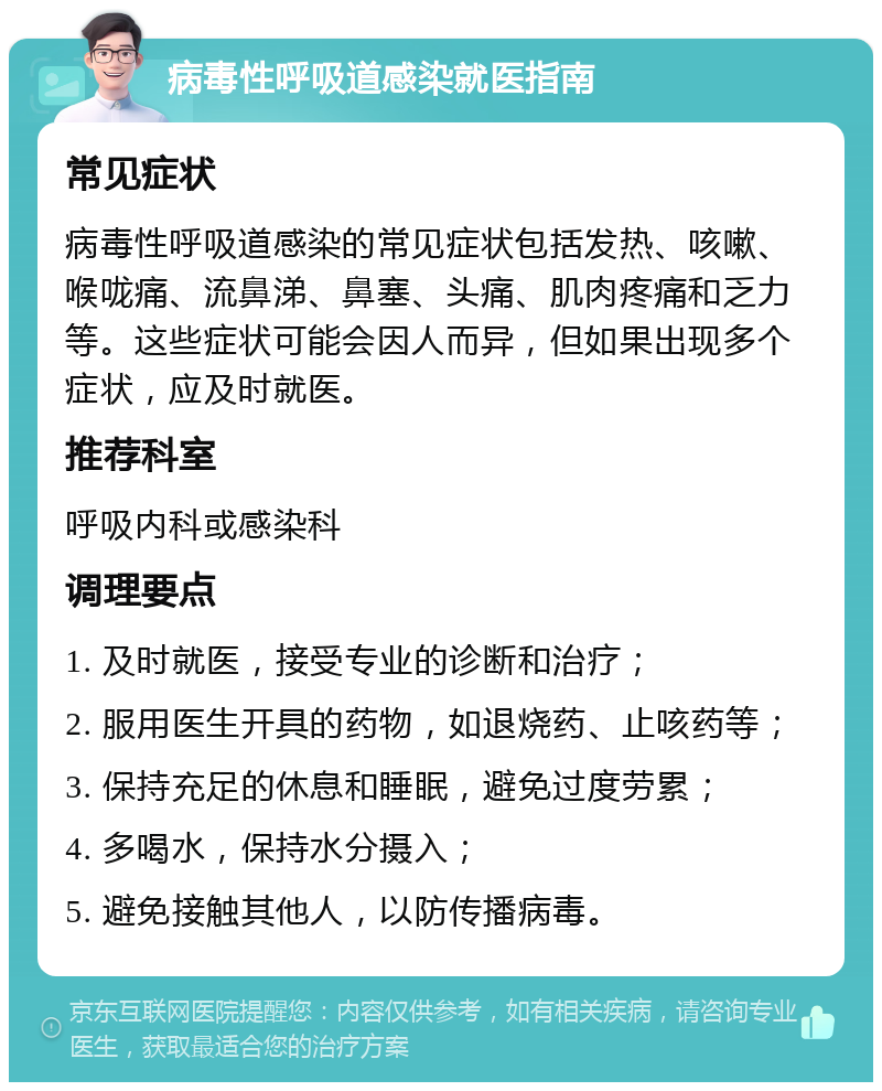 病毒性呼吸道感染就医指南 常见症状 病毒性呼吸道感染的常见症状包括发热、咳嗽、喉咙痛、流鼻涕、鼻塞、头痛、肌肉疼痛和乏力等。这些症状可能会因人而异，但如果出现多个症状，应及时就医。 推荐科室 呼吸内科或感染科 调理要点 1. 及时就医，接受专业的诊断和治疗； 2. 服用医生开具的药物，如退烧药、止咳药等； 3. 保持充足的休息和睡眠，避免过度劳累； 4. 多喝水，保持水分摄入； 5. 避免接触其他人，以防传播病毒。