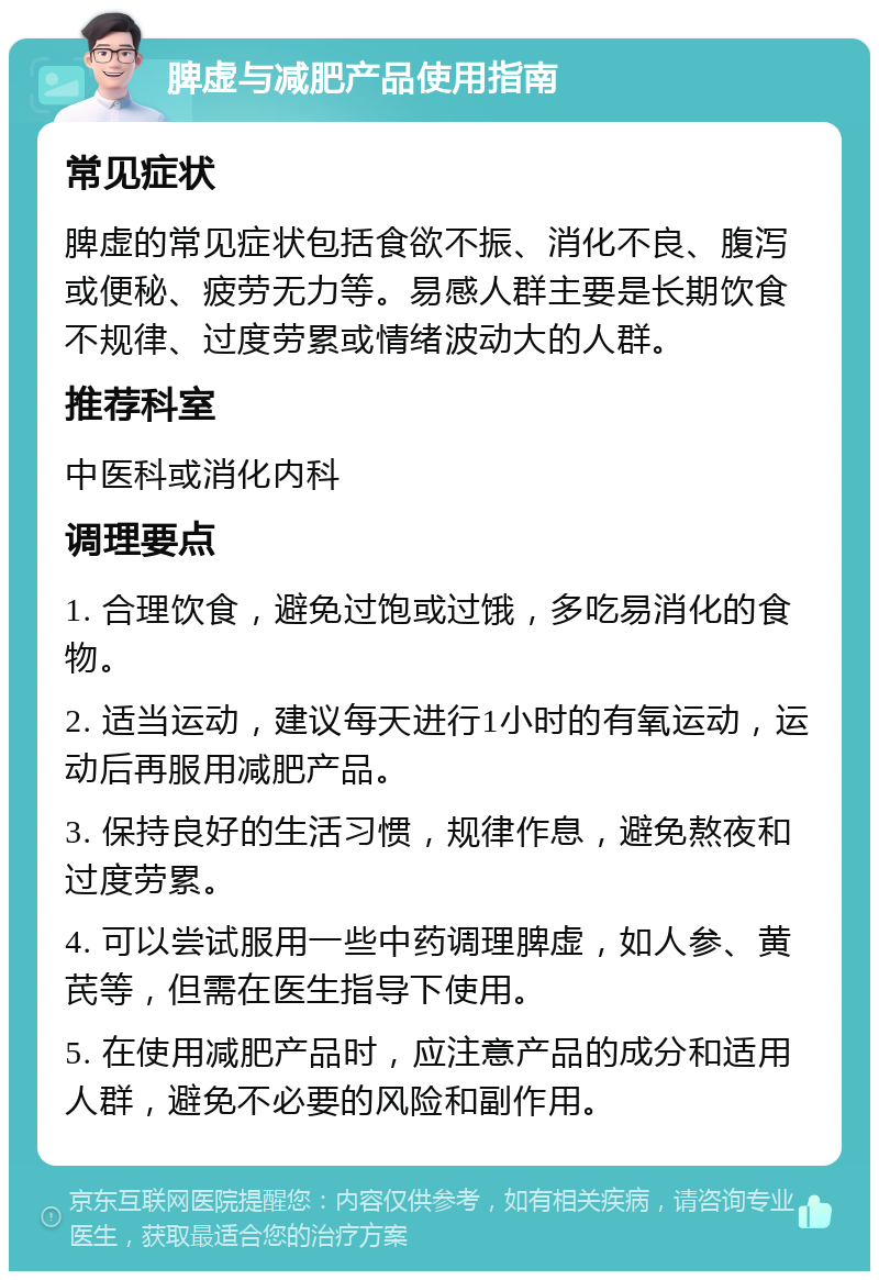 脾虚与减肥产品使用指南 常见症状 脾虚的常见症状包括食欲不振、消化不良、腹泻或便秘、疲劳无力等。易感人群主要是长期饮食不规律、过度劳累或情绪波动大的人群。 推荐科室 中医科或消化内科 调理要点 1. 合理饮食，避免过饱或过饿，多吃易消化的食物。 2. 适当运动，建议每天进行1小时的有氧运动，运动后再服用减肥产品。 3. 保持良好的生活习惯，规律作息，避免熬夜和过度劳累。 4. 可以尝试服用一些中药调理脾虚，如人参、黄芪等，但需在医生指导下使用。 5. 在使用减肥产品时，应注意产品的成分和适用人群，避免不必要的风险和副作用。