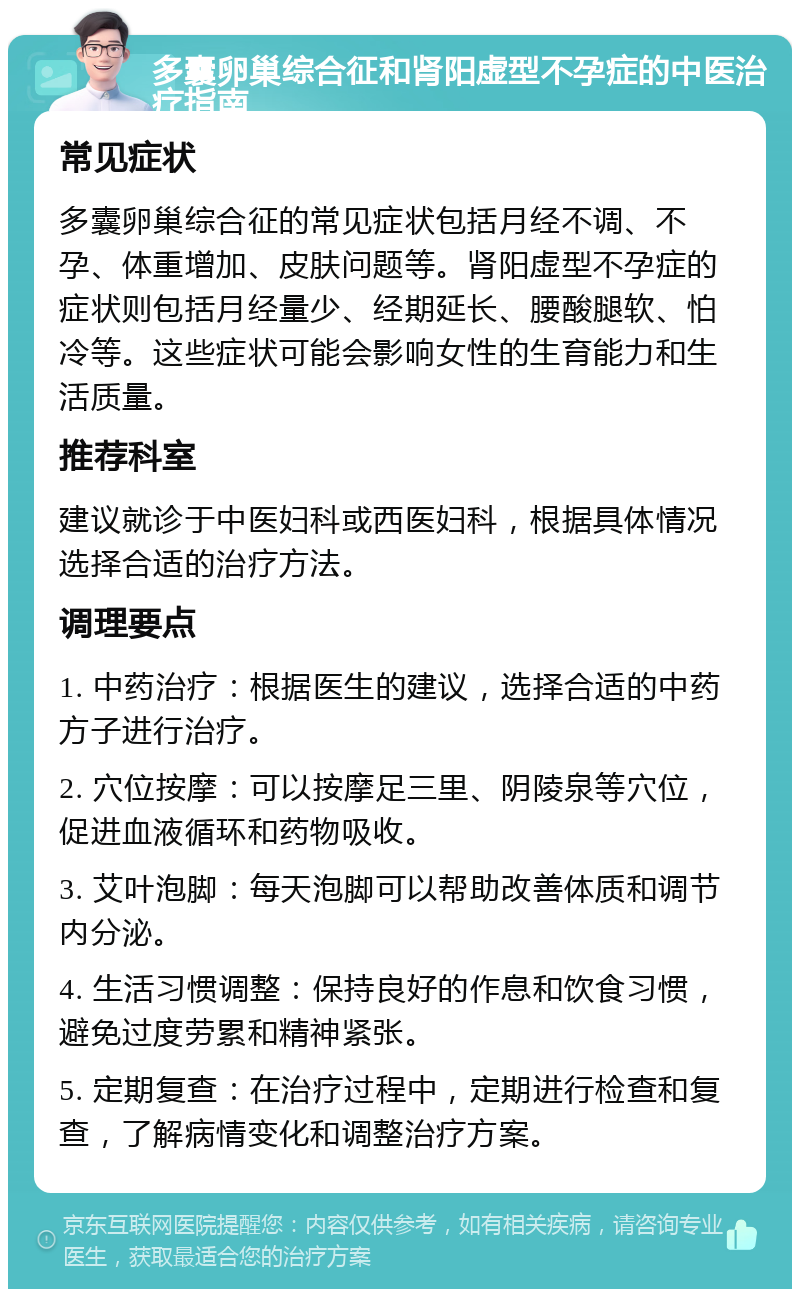 多囊卵巢综合征和肾阳虚型不孕症的中医治疗指南 常见症状 多囊卵巢综合征的常见症状包括月经不调、不孕、体重增加、皮肤问题等。肾阳虚型不孕症的症状则包括月经量少、经期延长、腰酸腿软、怕冷等。这些症状可能会影响女性的生育能力和生活质量。 推荐科室 建议就诊于中医妇科或西医妇科，根据具体情况选择合适的治疗方法。 调理要点 1. 中药治疗：根据医生的建议，选择合适的中药方子进行治疗。 2. 穴位按摩：可以按摩足三里、阴陵泉等穴位，促进血液循环和药物吸收。 3. 艾叶泡脚：每天泡脚可以帮助改善体质和调节内分泌。 4. 生活习惯调整：保持良好的作息和饮食习惯，避免过度劳累和精神紧张。 5. 定期复查：在治疗过程中，定期进行检查和复查，了解病情变化和调整治疗方案。