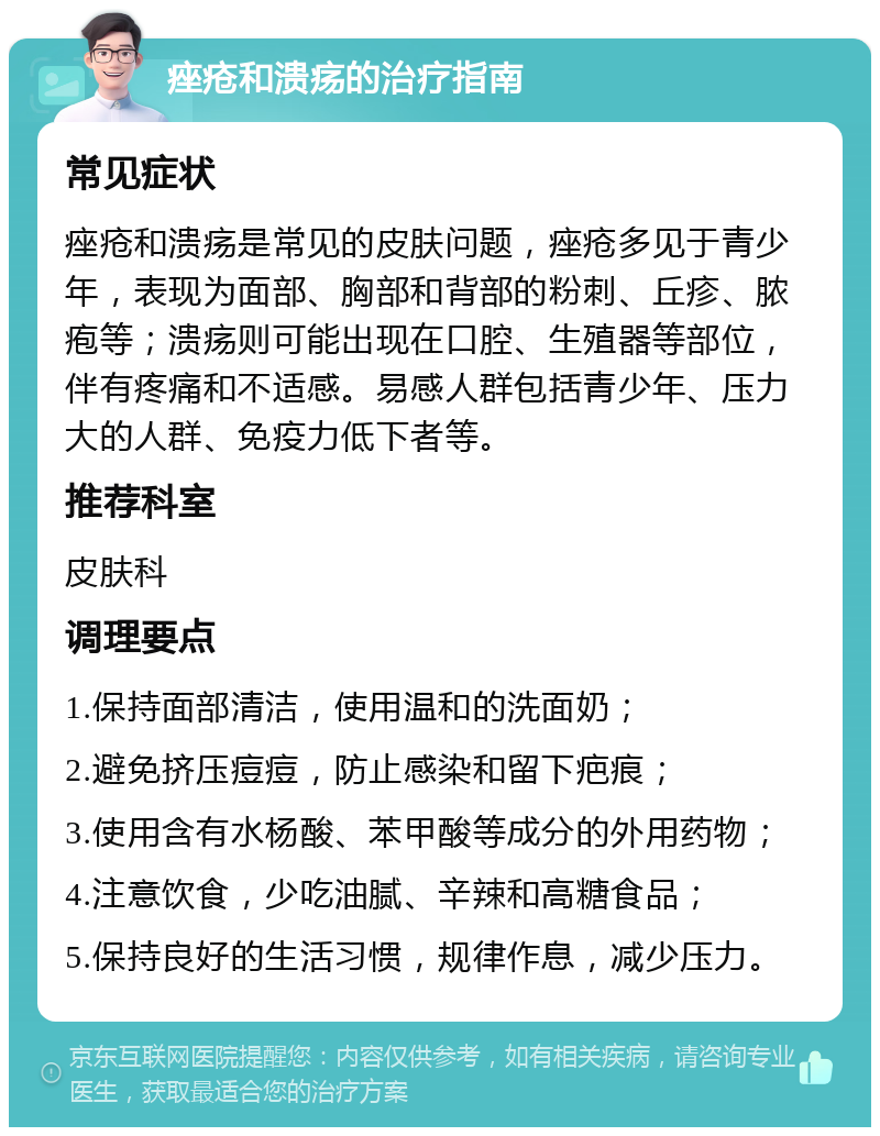 痤疮和溃疡的治疗指南 常见症状 痤疮和溃疡是常见的皮肤问题，痤疮多见于青少年，表现为面部、胸部和背部的粉刺、丘疹、脓疱等；溃疡则可能出现在口腔、生殖器等部位，伴有疼痛和不适感。易感人群包括青少年、压力大的人群、免疫力低下者等。 推荐科室 皮肤科 调理要点 1.保持面部清洁，使用温和的洗面奶； 2.避免挤压痘痘，防止感染和留下疤痕； 3.使用含有水杨酸、苯甲酸等成分的外用药物； 4.注意饮食，少吃油腻、辛辣和高糖食品； 5.保持良好的生活习惯，规律作息，减少压力。