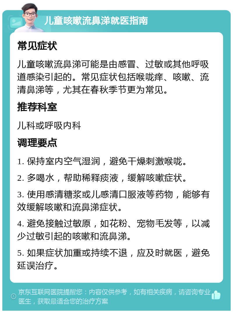 儿童咳嗽流鼻涕就医指南 常见症状 儿童咳嗽流鼻涕可能是由感冒、过敏或其他呼吸道感染引起的。常见症状包括喉咙痒、咳嗽、流清鼻涕等，尤其在春秋季节更为常见。 推荐科室 儿科或呼吸内科 调理要点 1. 保持室内空气湿润，避免干燥刺激喉咙。 2. 多喝水，帮助稀释痰液，缓解咳嗽症状。 3. 使用感清糖浆或儿感清口服液等药物，能够有效缓解咳嗽和流鼻涕症状。 4. 避免接触过敏原，如花粉、宠物毛发等，以减少过敏引起的咳嗽和流鼻涕。 5. 如果症状加重或持续不退，应及时就医，避免延误治疗。