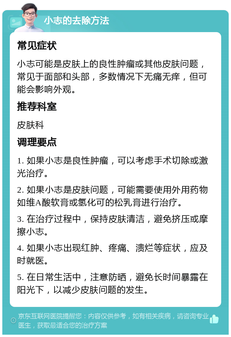 小志的去除方法 常见症状 小志可能是皮肤上的良性肿瘤或其他皮肤问题，常见于面部和头部，多数情况下无痛无痒，但可能会影响外观。 推荐科室 皮肤科 调理要点 1. 如果小志是良性肿瘤，可以考虑手术切除或激光治疗。 2. 如果小志是皮肤问题，可能需要使用外用药物如维A酸软膏或氢化可的松乳膏进行治疗。 3. 在治疗过程中，保持皮肤清洁，避免挤压或摩擦小志。 4. 如果小志出现红肿、疼痛、溃烂等症状，应及时就医。 5. 在日常生活中，注意防晒，避免长时间暴露在阳光下，以减少皮肤问题的发生。