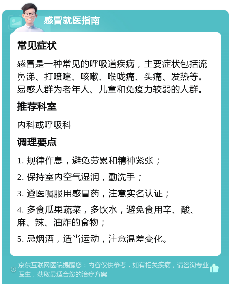 感冒就医指南 常见症状 感冒是一种常见的呼吸道疾病，主要症状包括流鼻涕、打喷嚏、咳嗽、喉咙痛、头痛、发热等。易感人群为老年人、儿童和免疫力较弱的人群。 推荐科室 内科或呼吸科 调理要点 1. 规律作息，避免劳累和精神紧张； 2. 保持室内空气湿润，勤洗手； 3. 遵医嘱服用感冒药，注意实名认证； 4. 多食瓜果蔬菜，多饮水，避免食用辛、酸、麻、辣、油炸的食物； 5. 忌烟酒，适当运动，注意温差变化。