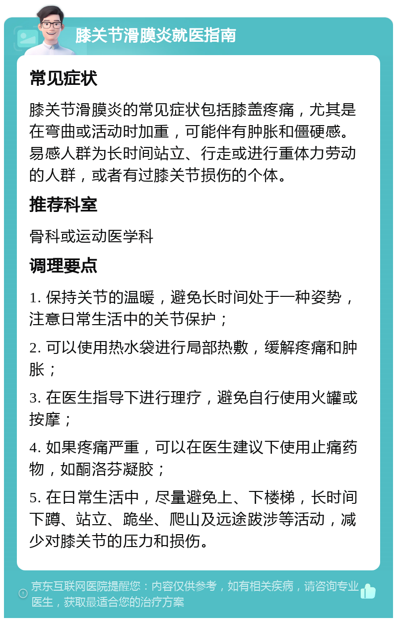 膝关节滑膜炎就医指南 常见症状 膝关节滑膜炎的常见症状包括膝盖疼痛，尤其是在弯曲或活动时加重，可能伴有肿胀和僵硬感。易感人群为长时间站立、行走或进行重体力劳动的人群，或者有过膝关节损伤的个体。 推荐科室 骨科或运动医学科 调理要点 1. 保持关节的温暖，避免长时间处于一种姿势，注意日常生活中的关节保护； 2. 可以使用热水袋进行局部热敷，缓解疼痛和肿胀； 3. 在医生指导下进行理疗，避免自行使用火罐或按摩； 4. 如果疼痛严重，可以在医生建议下使用止痛药物，如酮洛芬凝胶； 5. 在日常生活中，尽量避免上、下楼梯，长时间下蹲、站立、跪坐、爬山及远途跋涉等活动，减少对膝关节的压力和损伤。