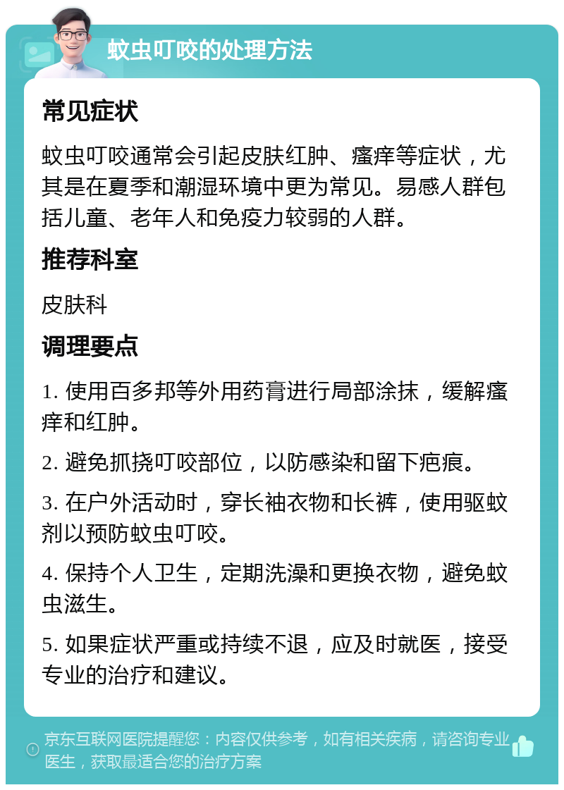 蚊虫叮咬的处理方法 常见症状 蚊虫叮咬通常会引起皮肤红肿、瘙痒等症状，尤其是在夏季和潮湿环境中更为常见。易感人群包括儿童、老年人和免疫力较弱的人群。 推荐科室 皮肤科 调理要点 1. 使用百多邦等外用药膏进行局部涂抹，缓解瘙痒和红肿。 2. 避免抓挠叮咬部位，以防感染和留下疤痕。 3. 在户外活动时，穿长袖衣物和长裤，使用驱蚊剂以预防蚊虫叮咬。 4. 保持个人卫生，定期洗澡和更换衣物，避免蚊虫滋生。 5. 如果症状严重或持续不退，应及时就医，接受专业的治疗和建议。